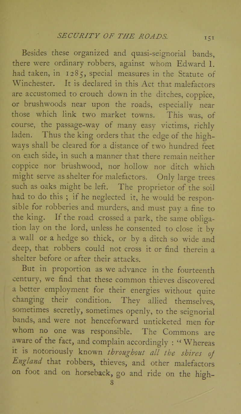 Besides these organized and quasi-seignorial bands, there were ordinary robbers, against whom Edward 1. had taken, in 1285, spécial measures in the Statute of Winchester, It is declared in this Act that malefactors are accustomed to crouch down in the ditches, coppice, or brushwoods near upon the roads, especially near those which link two market towns. This was, of course, the passage-way of many easy victims, richly laden. Thus the king orders that the edge of the high- ways shall be cleared for a distance of two hundred feet on each side, in such a manner that there remain neither coppice nor brushwood, nor hollow nor ditch which might serve as shelter for malefactors. Only large trees such as oaks might be left. The proprietor of the soil had to do this ; if he neglected it, he would be respon- sible for robberies and murders, and must pay a fine to the king. If the road crossed a park, the same obliga- tion lay on the lord, unless he consented to close it by a Wall or a hedge so thick, or by a ditch so wide and deep, that robbers could not cross it or find therein a shelter before or after their attacks. But in proportion as we advance in the fourteenth century, we find that these common thieves discovered a better employment for their energies without quite changing their condition. They allied themselves, sometimes secretly, sometimes openly, to the seignorial bands, and were not henceforward unticketed men for whom no one was responsible. The Gommons are aware of the fact, and complain accordingly ; “ Whereas it is notoriously known throughout ail the sbires oj England that robbers, thieves, and other malefactors on foot and on horseback, go and ride on the high- 8