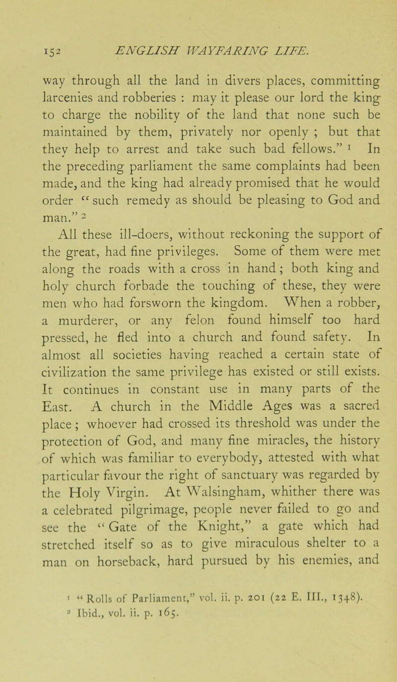 way through ail the land in divers places, committing larcenies and robberies : may it please our lord the king to charge the nobility of the land that none such be maintained by them, privately nor openly ; but that they help to arrest and take such bad fellows.” ^ In the preceding parliament the same complaints had been made, and the king had already promised that he would order such remedy as should be pleasing to God and man. ^ Ail these ill-doers, without reckoning the support of the great, had fine privilèges. Some of them were met along the roads with a cross in hand ; both king and holy church forbade the touching of these, they were men who had forsworn the kingdom. When a robber, a murderer, or any félon found himself too hard pressed, he fled into a church and found safety. In almost ail societies having reached a certain State of civilization the same privilège has existed or still exists. It continues in constant use in many parts of the East. A church in the Middle Ages was a sacred place ; whoever had crossed its threshold was under the protection of God, and many fine miracles, the history of which was familiar to everybody, attested with what particular fiivour the right of sanctuary was regarded by the Holy Virgin. At Walsingham, whither there was a celebrated pilgrimage, people never failed to go and see the “ Gâte of the Knight,” a gâte which had stretched itself so as to give miraculous shelter to a man on horseback, hard pursued by his enemies, and ’ “Rolls of Parliament,” vol. ii. p. 201 (22 E. III., 13+8). ® Ibid., vol. ii. p. 165.