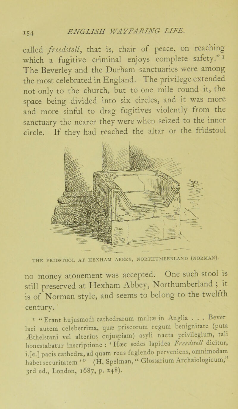 called freedstoll, that is, chair of peace, on reaching which a fugitive criminal enjoys complété safety.” ^ The Beverley and the Durham sanctuaries were among the most celebrated in England. The privilège extended not only to the church, but to one mile round it, the space being divided into six circles, and it was more and more sinful to drag fugitives violently from the sanctuary the nearer they were when seized to the inner circle. If they had reached the altar or the fridstool THE FRIDSTOOL AT HEXHAM ABEEY, NORTHUMBERLAND (NORMAN). no money atonement was accepted. One such stool is still preserved at Hexham Abbey, Northumberland it is of Norman style, and seems to belong to the twelfth century. * “ Erant hujusmodi cathedrarum niultæ in Anglia . . . Bever laci autera celeberrima, quæ priscorum reguni benignitate (puta Æthelstani vcl alterius cujuspiam) asyli nacta privilegium, tali honestabatur inscriptionc : ‘ Hæc sedes lapidea Freedstoll dicitur, i.[c.] pacis cathedra, ad quam reus fugiendo perveniens, omnimodain habet securitatem ’ ” (H. Spelman, “ Glossarium Archaiologicum,” 3rd ed., London, 1687, p. 248).