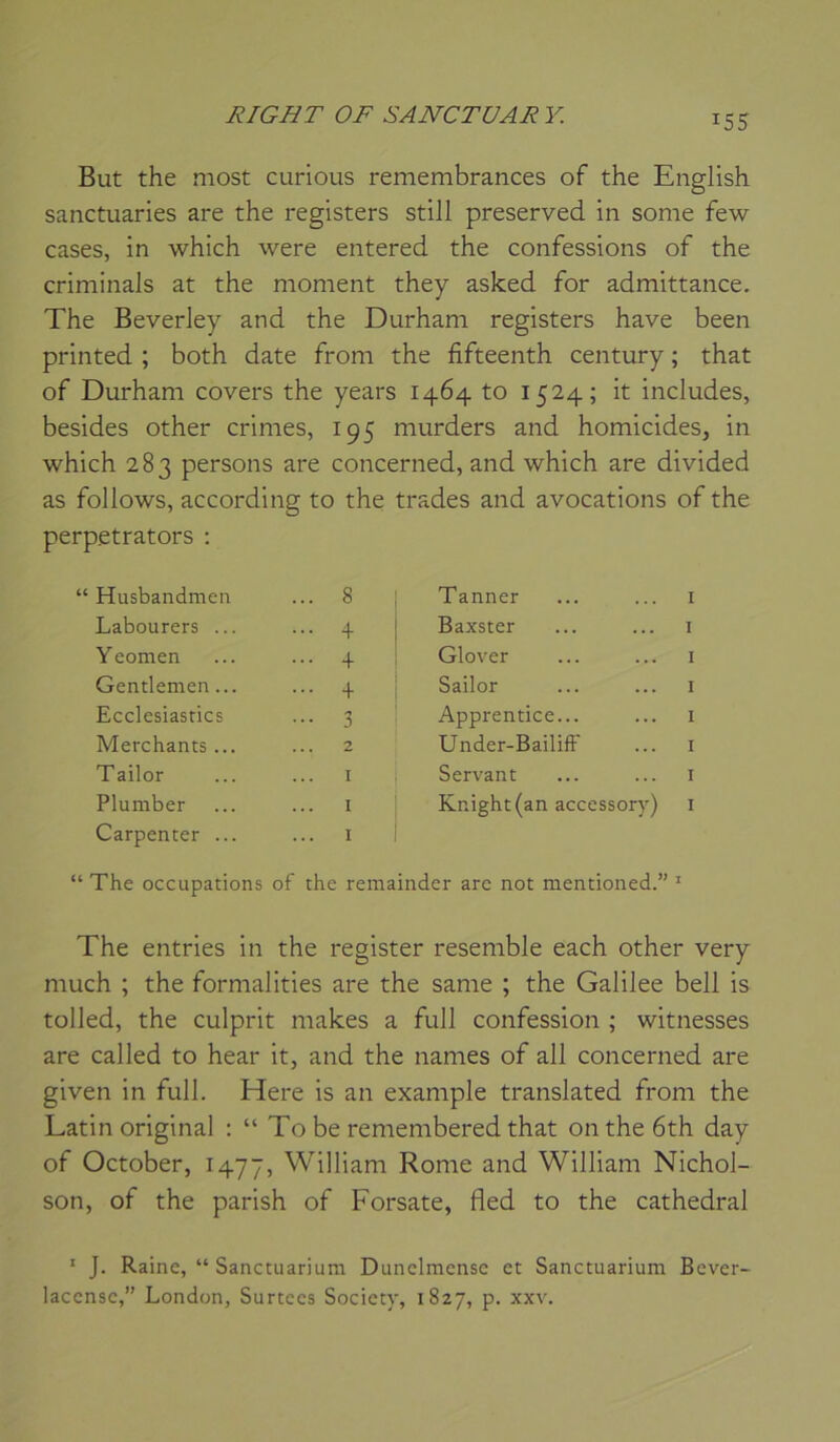 But the most curious remembrances of the English sanctuaries are the registers still preserved in sonie few cases, in which were entered the confessions of the criminals at the moment they asked for admittance. The Beverley and the Durham registers hâve been printed ; both date from the fifteenth century ; that of Durham covers the years 1464 to 1524; it includes, besides other crimes, 195 murders and homicides, in which 283 persons are concerned, and which are divided as follows, according to the trades and avocations of the perpetrators : Husbandmen ... 8 Tanner I Labourers ... ... 4 Baxster I Yeomen ... 4 Glover I Gentlemen... ... 4 Sailor I Ecclesiastics ••• 3 Apprentice... I Merchants ... 2 Under-Bailiff I Tailor I Servant I Plumber I Knight(an accessory) I Carpenter ... I The occupations of the remainder are not mentioned.” I The entries in the register resemble each other very much ; the formalities are the sanie ; the Galilee bell is tolled, the culprit niakes a full confession ; witnesses are called to hear it, and the liâmes of ail concerned are given in full. Here is an example translated from the Latin original : “ To be remembered that ontheôth day of October, 1477, William Rome and William Nichol- son, of the parish of Forsate, fled to the cathédral ‘ J. Raine, “ Sanctuarium Dunclmcnsc et Sanctuarium Bever- laccnsc,” London, Surtecs Society, 1827, p. xxv.