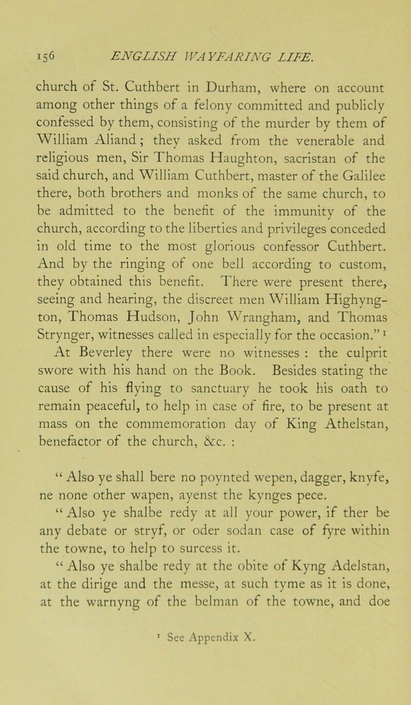 church of St. Cuthbert in Durham, where on account aniong other things of a felony committed and publicly confessed by theni, consisting of the murder by them of William Aliand ; they asked from the vénérable and rcligious men, Sir Thomas Haughton, sacristan of the said church, and William Cuthbert, master of the Galilee there, both brothers and monks of the same church, to be admitted to the benefit of the immunity of the church, according to the liberties and privilèges conceded in old time to the most glorious confessor Cuthbert. And by the ringing of one bell according to custom, they obtained this benefit. There were présent there, seeing and hearing, the discreet men William Highyng- ton, Thomas Hudson, John Wrangham, and Thomas Strynger, witnesses called in especially for the occasion.” ^ At Beverley there were no witnesses ; the culprit swore with his hand on the Book. Besides stating the cause of his flying to sanctuary he took his oath to remain peacefui, to help in case of fire, to be présent at mass on the commémoration day of King Athelstan, benefactor of the church, &c. ; “ Also ye shall bere no poynted wepen, dagger, knyfe, ne none other wapen, ayenst the kynges pece. “ Also ye shalbe redy at ail your power, if ther be any debate or stryf, or oder sodan case of fyre within the towne, to help to surcess it. “ Also ye shalbe redy at the obite of Kyng Adelstan, at the dirige and the messe, at such tyme as it is done, at the warnyng of the belman of the towne, and doe Scc Appendix X. I