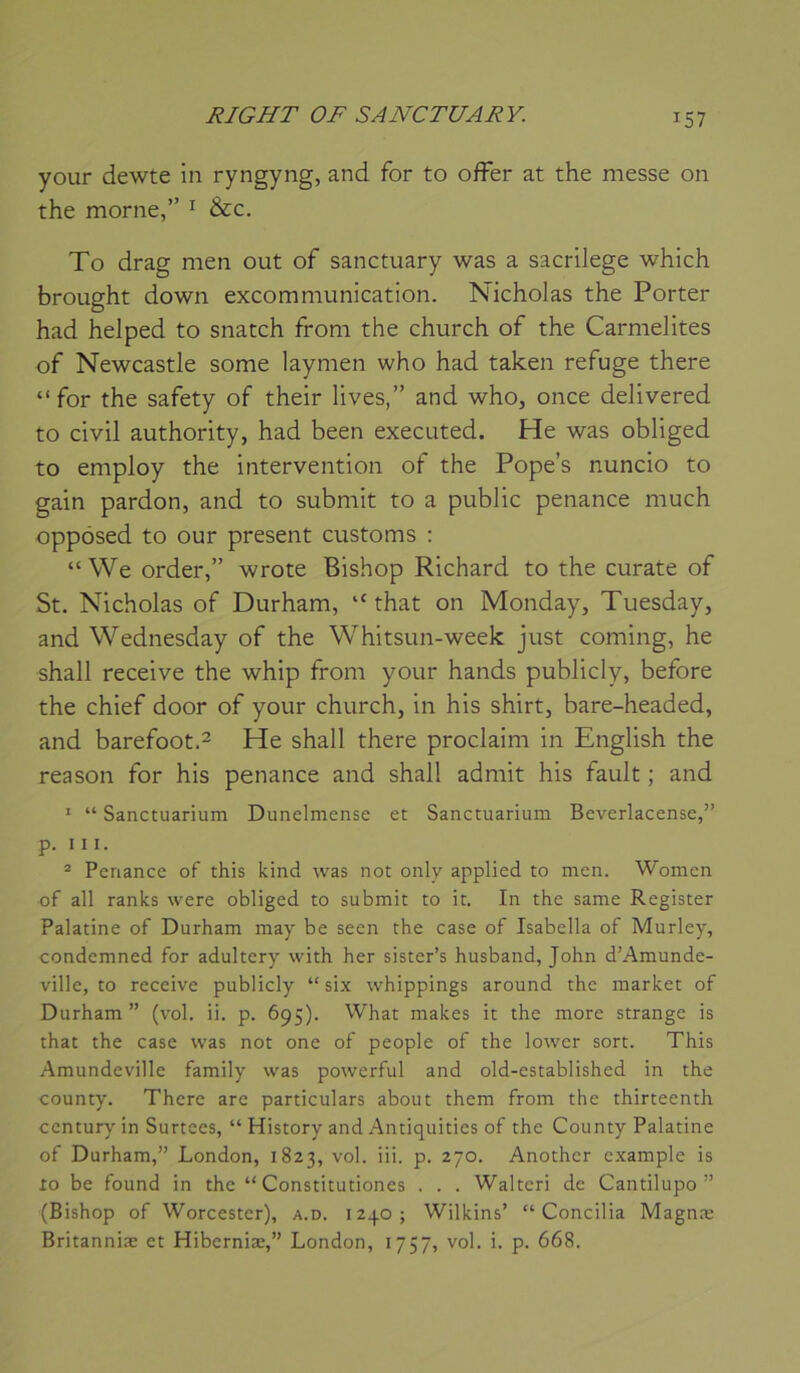 your dewte in ryngyng, and for to offer at the messe on the morne,” ^ &c. To drag men out of sanctuary was a sacrilege which brought down excommunication. Nicholas the Porter had helped to snatch from the church of the Carmélites of Newcastle some laymen who had taken refuge there “ for the safety of their lives,” and who, once delivered to civil authority, had been executed. He was obliged to employ the intervention of the Pope’s nuncio to gain pardon, and to submit to a public penance much oppôsed to our présent customs : “ We order,” wrote Bishop Richard to the curate of St. Nicholas of Durham, that on Monday, Tuesday, and Wednesday of the Whitsun-week just coming, he shall receive the whip from your hands publicly, before the chief door of your church, in his shirt, bare-headed, and barefoot.2 He shall there proclaim in English the reason for his penance and shall admit his fault ; and ' “ Sanctuarium Dunelmense et Sanctuarium Beverlacense,” p. III. ® Penance of this kind was not only applied to men. Women of ail ranks were obliged to submit to it. In the same Register Palatine of Durham may be seen the case of Isabella of Murley, condemned for adultery with her sister’s husband, John d’Amunde- ville, to receive publicly “ six whippings around the market of Durham” (vol. ii. p. 695). What makes it the more strange is that the case was not one of people of the lower sort. This Amundeville family was powerful and old-established in the county. There are particulars about them from the thirteenth century in Surtces, “ History and Antiquities of the County Palatine of Durham,” London, 1823, vol. iii. p. 270. Anothcr c.xample is 10 be found in the “ Constitutiones . . . Walteri de Cantilupo ” (Bishop of Worcester), a.d. 123.0; Wilkins’ “Concilia Magnæ Britanniæ et Hiberniæ,” London, 1757, vol. i. p. 668.