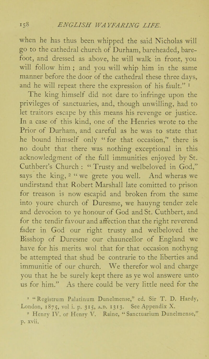 when he has thus been whipped the said Nicholas will go to the cathédral church of Durham, bareheaded, bare- foot, and dressed as above, he wiJl walk in front, you will follow him ; and you will whip him in the same manner before the door of the cathédral these three days, and he will repeat there the expression of his fault.” ^ The king himself did not dare to infringe upon the privilèges of sanctuaries, and, though unwilling, had to let traitors escape by this means his revenge or justice. In a case of this kind, one of the Henries wrote to the Prior of Durham, and careful as he was to State that he bound himself only “ for that occasion,” there is no doubt that there was nothing exceptional in this acknowledgment of the fiill immunities enjoyed by St. Cuthbert’s Church ; “ Trusty and welbeloved in God,” says the king, 2 “ we grete you well. And wheras we undirstand that Robert Marshall late comitted to prison for treason is now escapid and broken from the same into youre church of Duresme, we hauyng tender zele and devocion to ye honour of God and St. Cuthbert, and for the tendir favour and affection that the right reverend fader in God our right trusty and welbeloved the Bisshop of Duresnie our chauncellor of England we hâve for his merits wol that for that occasion nothyng be attempted that shud be contrarie to the liberties and immunitie of our church. We therefor wol and charge you that he be surely kept there as ye wol answere unto us for him.” As there could be very little need for the ’ “Rcgistrum Palatinum Dunclmcnse,” cd. Sir T. D. Hardy, London, 1875, vol i. p. 315, A.n. 1313. Sec Appcndix X. ® Henry IV. or Henry V. Raine, “Sanctuarium Dunelmensc,’^ p. xvii.