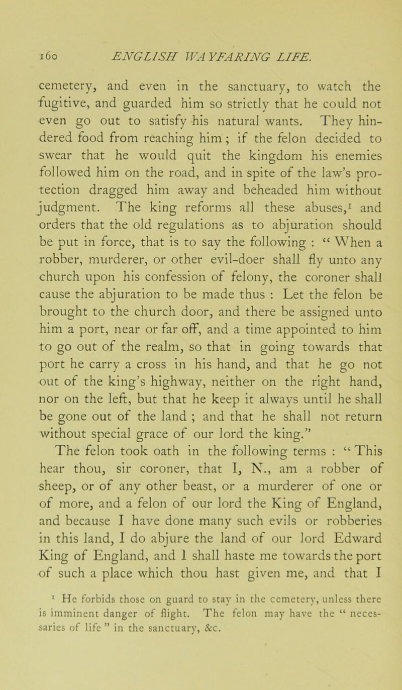 cemetery, and even in the sanctuary, to watch the fugitive, and guarded him so strictly that he could not even go out to satisfy his natural wants. They hin- dered food from reaching him ; if the félon decided to swear that he would quit the kingdom his enemies followed him on the road, and in spite of the law’s pro- tection dragged him away and beheaded him without judgment. The king reforms ail these abuses,^ and orders that the old régulations as to abjuration should be put in force, that is to say the following ; “ When a robber, murderer, or other evil-doer shall fly unto any church upon his confession of felony, the coroner shall cause the abjuration to be made thus : Let the félon be brought to the church door, and there be assigned unto him a port, near or far off, and a time appointed to him to go out of the realm, so that in going towards that port he carry a cross in his hand, and that he go not out of the king’s highway, neither on the right hand, nor on the left, but that he keep it always until he shall be gone out of the land ; and that he shall not return without spécial grâce of our lord the king.” The félon took oath in the following terms : “ This hear thou, sir coroner, that I, N., am a robber of sheep, or of any other beast, or a murderer of one or of more, and a félon of our lord the King of England, and because I hâve done many such evils or robberies in this land, I do abjure the land of our lord Edward King of England, and 1 shall haste me towards the port of such a place which thou hast given me, and that I ' Hc forbids thosc on guard to stay in the cemetery, iinless there is imminent danger of flight. The félon may hâve the “ neces- saries of life ” in the sanctuary, &c.