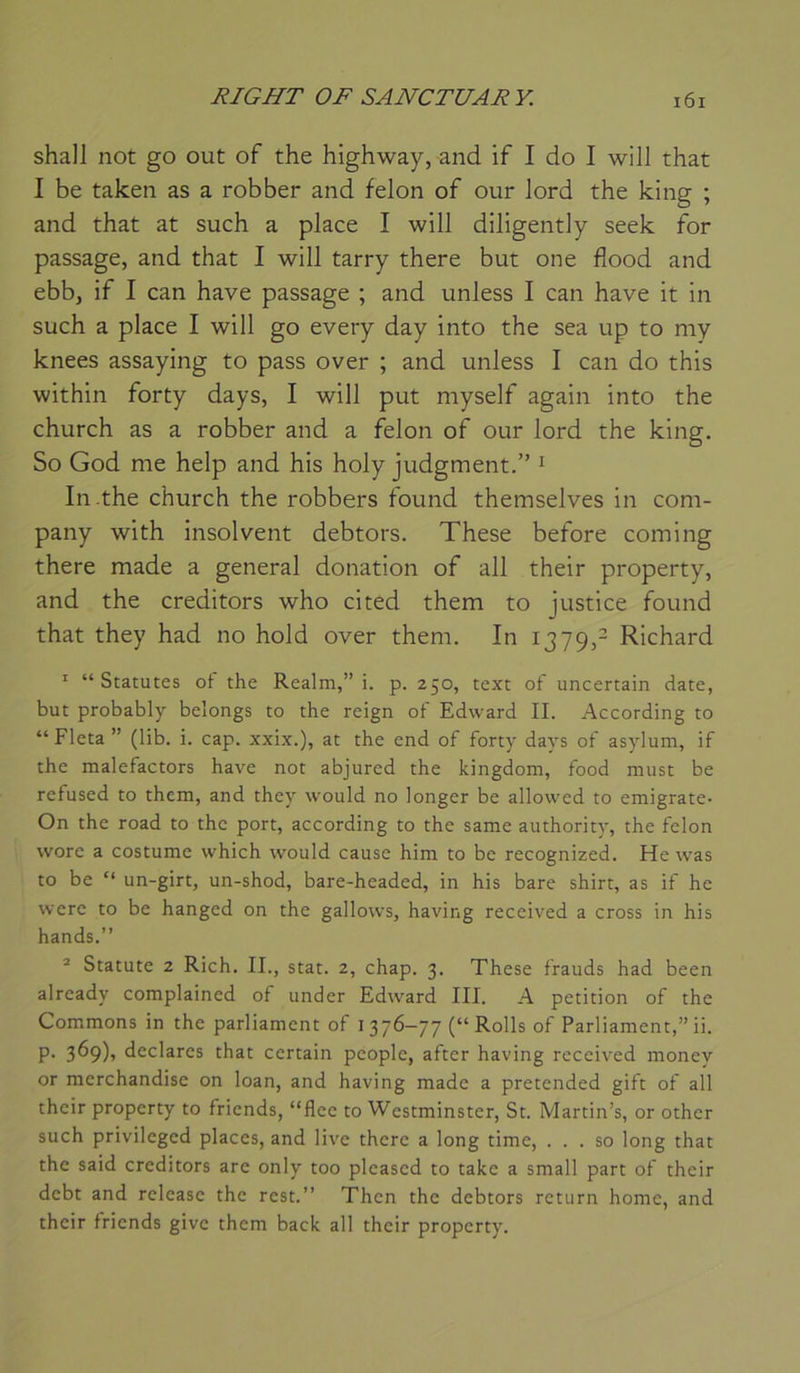 shall not go out of the highway, and if I do I will that I be taken as a robber and félon of our lord the king ; and that at such a place I will diligently seek for passage, and that I will tarry there but one flood and ebb, if I can hâve passage ; and unless I can hâve it in such a place I will go every day into the sea up to my knees assaying to pass over ; and unless I can do this within forty days, I will put myself again into the church as a robber and a félon of our lord the king. So God me help and his holy judgment.” ^ In-the church the robbers found themselves in com- pany with insolvent debtors. These before coming there made a general donation of ail their property, and the creditors who cited them to justice found that they had no hold over them. In 1379,- Richard * “Statures ot the Realm,” i. p. 250, text of uncertain date, but probably belongs to the reign of Edward IL According to “ Fleta ” (lib. i. cap. xxix.), at the end of forty days of asylum, if the malefactors hâve not abjured the kingdom, food niust be refused to them, and they would no longer be allowed to emigrate- On the road to the port, according to the same authority, the félon wore a costume which would cause him to be recognized. He was to be “ un-girt, un-shod, bare-headed, in his bare shirt, as if he were to be hanged on the gallows, having received a cross in his hands.” * Statute 2 Rich. IL, stat. 2, chap. 3. These frauds had been already complained of under Edward III. A pétition of the Gommons in the parliament of 1376-77 (“ Rolls of Parliament,” ii. P- 3^9)5 déclarés that certain people, after having received money or merchandise on loan, and having made a pretended gift of ail their property to friends, “flee to Westminster, St. Martin’s, or other such privileged places, and live there a long time, . . . so long that the said creditors are only too pleased to take a small part of their debt and release the rest.” Then the debtors return home, and their friends give them back ail their property.