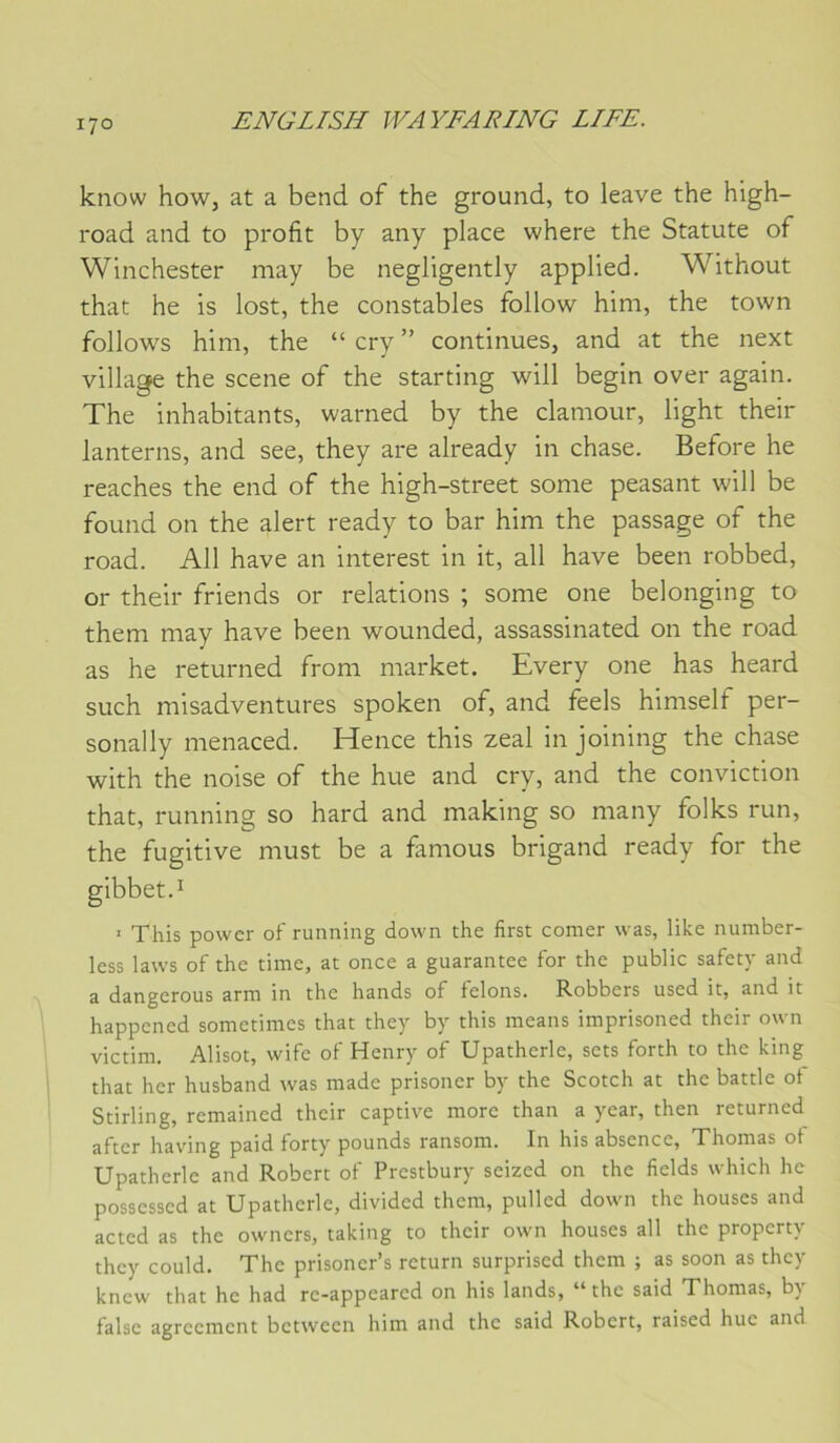 know how, at a bend of the ground, to leave the high- road and to profit by any place where the Statute of Winchester may be negligently applied. Without that he is lost, the constables follow him, the town follows him, the “ cry ” continues, and at the next village the scene of the starting will begin over again. The inhabitants, warned by the clamour, light their lanterns, and see, they are already in chase. Before he reaches the end of the high-street some peasant will be found on the alert ready to bar him the passage of the road. Ail hâve an interest in it, ail hâve been robbed, or their friends or relations ; some one belonging to them may hâve been wounded, assassinated on the road as he returned from market. Every one has heard such misadventures spoken of, and feels himself per- sonally menaced. Hence this zeal in joining the chase with the noise of the hue and cry, and the conviction that, running so hard and making so many folks run, the fugitive must be a famous brigand ready for the I ' This powcr of running down the first corner was, like number- less laws of the time, at once a guarantee for the public safety and a dangerous arm in the hands of félons. Robbers used it, and it happcned sometimes that they by this means imprisoned their own victim. Alisot, wife of Henry of Upatherle, sets forth to the king that her husband was made prisoner by the Scotch at the battle ot Stirling, remained their captive more than a year, then returned after having paid forty pounds ransom. In his absence, Thomas ot Upatherle and Robert of Prestbury seized on the fields which he possessed at Upatherle, divided them, pulled down the houses and acted as the owners, taking to their own houses ail the property they could. The prisoner’s return surprised them ; as soon as they knew that he had re-appeared on his lands, “ the said Thomas, by falsc agreemcnt betwccn him and the said Robert, raised hue and