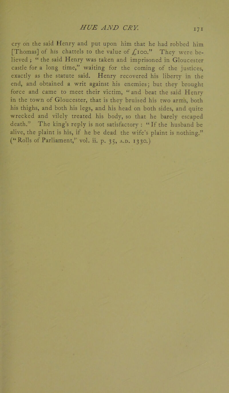 cry on the said Henry and put upon him that he had robbed him [Thomas] of his chattels to the value of j^ioo.” They were be- lieved ; “ the said Henry was taken and imprisoned in Gloucester castle for a long time,” waiting for the coming of the justices, exactly as the statute said. Henry recovered his liberty in the end, and obtained a writ against his enemies; but they brought force and came to meet their victim, “and beat the said Henry in the tovvn of Gloucester, that is they bruised his two arms, both his thighs, and both his legs, and his head on both sides, and quite wrecked and vilely treated his body, so that he barely escaped death.” The king’s reply is not satisfactory : “If the husband be alive, the plaint is his, if he be dead the wife’s plaint is nothing.” (“Rolls of Parliament,’’ vol. ii. p. 35, a.d. 1330.)