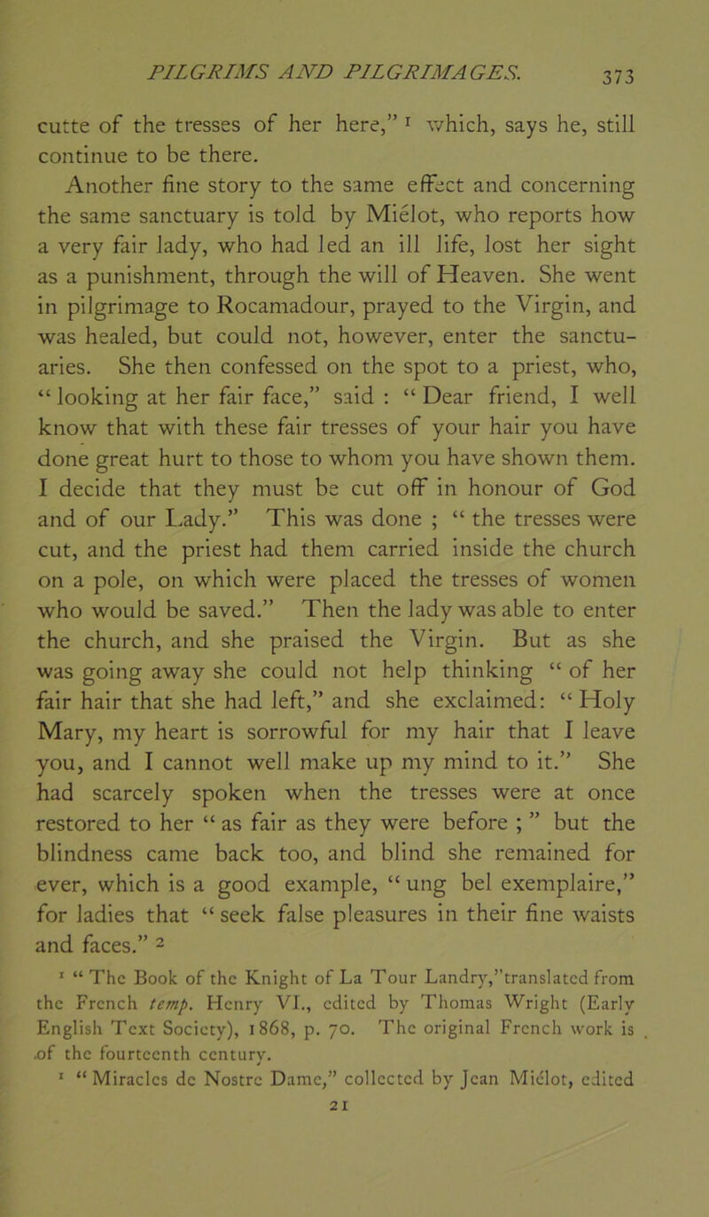 cutte of the tresses of her here,” ^ which, says he, still continue to be there. Another fine story to the same efFect and concerning the same sanctuary is told by Miélot, who reports how a very fair lady, who had led an ill Jife, lost her sight as a punishment, through the will of Heaven. She went in pilgrimage to Rocaniadour, prayed to the Virgin, and was healed, but could not, however, enter the sanctu- aries. She then confessed on the spot to a priest, who, “ looking at her fair face,” said ; “ Dear friend, I well know that with these fair tresses of your hair you hâve done great hurt to those to whom you hâve shown them. I décidé that they must be eut ofF in honour of God and of our I.ady.” This was done ; “ the tresses were eut, and the priest had them carried inside the church on a pôle, on which were placed the tresses of women who would be saved.” Then the lady was able to enter the church, and she praised the Virgin. But as she was going away she could not help thinking “ of her fair hair that she had left,” and she exclainied: “ Holy Mary, my heart is sorrowful for my hair that I leave you, and I cannot well niake up my mind to it.” She had scarcely spoken when the tresses were at once restored to her “ as fair as they were before ; ” but the blindness came back too, and blind she remained for ever, which is a good example, “ ung bel exemplaire,” for ladies that “ seek false pleasures in their fine waists and faces.” ^ '■ “ The Book of the Knight of La Tour Landry,translated from the French Henry VL, edited by Thomas Wright (Early English Text Society), 1868, p. 70. The original French vvork is .of the fourteenth century. ' “ Miracles de Nostre Dame,” collccted by Jean Miélot, edited