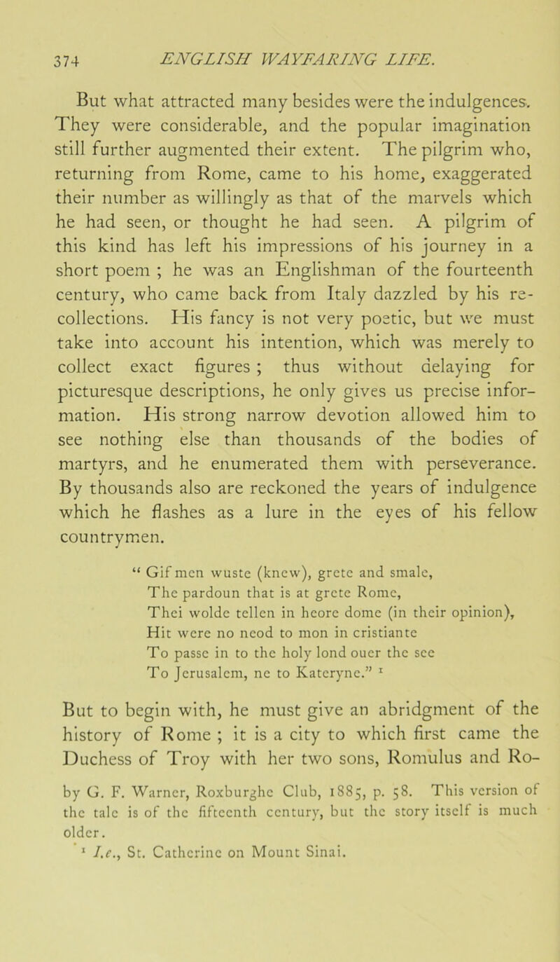But what attracted many besides were the indulgences, They were considérable, and the popular imagination still further augmented their extent. The pilgrim who, returning from Rome, came to his home, exaggerated their number as willingly as that of the marvels which he had seen, or thought he had seen. A pilgrim of this kind has left his impressions of his journey in a short poem ; he was an Englishman of the fourteenth century, who came back from Italy dazzled by his re- collections. His fancy is not very poetic, but we must take into account his intention, which was merely to collect exact figures ; thus without delaying for picturesque descriptions, he only gives us précisé infor- mation. His strong narrow dévotion allowed him to see nothing else than thousands of the bodies of martyrs, and he enumerated them with persévérance. By thousands also are reckoned the years of indulgence which he flashes as a lure in the eyes of his fellow countrym.en. “ Gif men wuste (knew), grete and smale, The pardoun that is at grctc Rome, Thei woldc tcllcn in heore dôme (in their opinion). Hit were no neod to mon in cristiante To passe in to the holy lond ouer the see To Jérusalem, ne to Kateryne.” ' But to begin with, he must give an abridgment of the history of Rome ; it is a city to which first came the Duchess of Troy with her two sons, Romulus and Ro- by G. F. Warner, Roxburghe Club, 1885, p. 58. This version of the taie is of the fifteenth century, but the story itself is much older. ‘ /.f., St. Catherine on Mount Sinai.