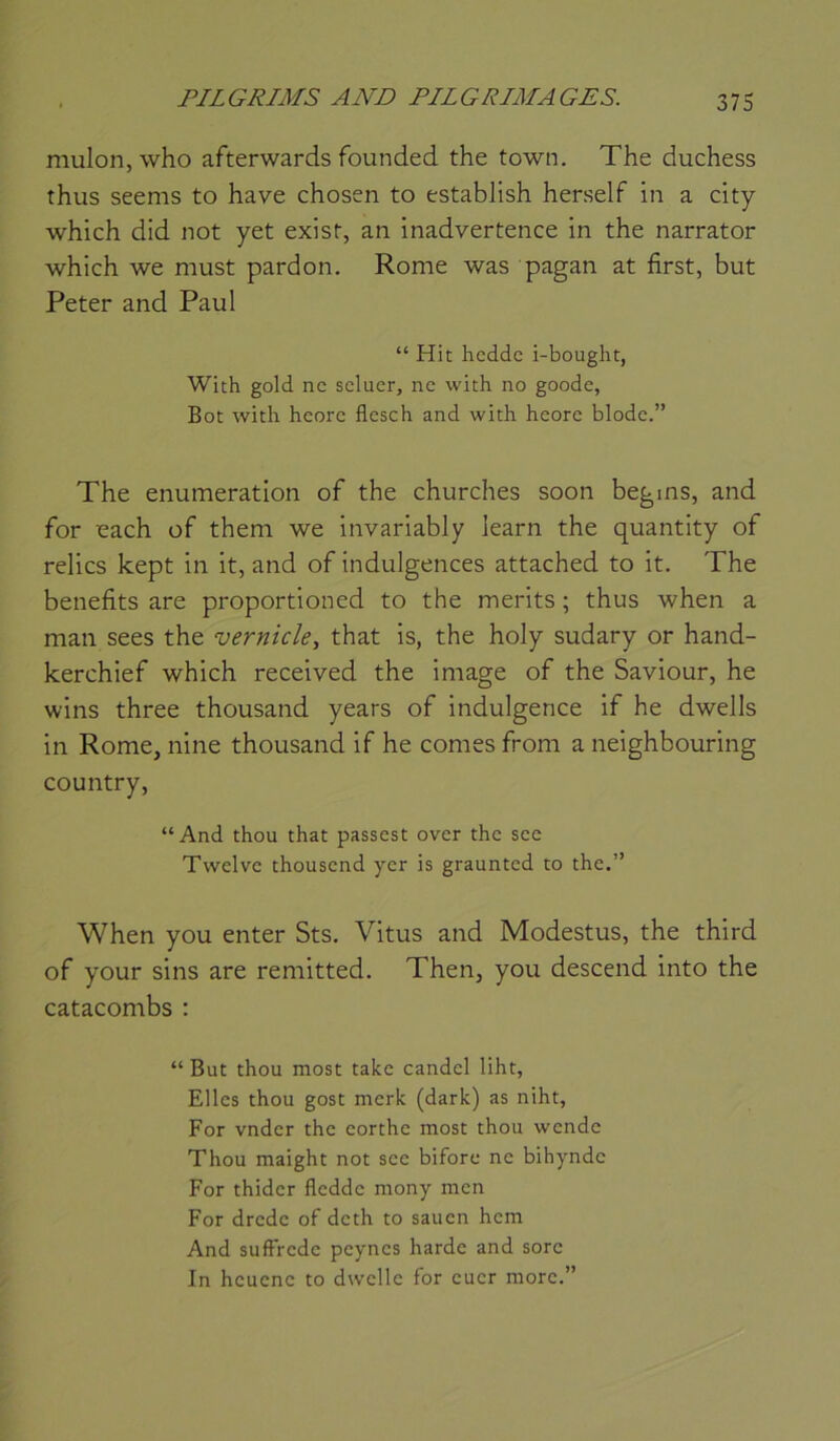 mulon, who afterwards founded the town. The duchess thus seems to hâve chosen to estabJish herself in a city which did not yet exisr, an inadvertence in the narrator which we must pardon. Rome was pagan at first, but Peter and Paul “ Hit hcddc i-bought, With gold ne seluer, ne wich no goode, Bot with hcorc flcsch and with heorc blodc.” The énumération of the churches soon begms, and for each of them we invariably learn the quantity of relies kept in it, and of indulgences attached to it. The benefits are proportioned to the merits ; thus when a man sees the vernicle, that is, the holy sudary or hand- kerchief which received the image of the Saviour, he wins three thousand years of indulgence if he dwells in Rome, nine thousand if he cornes from a neighbouring country, “And thon that passest over the see Twelve thousend yer is graunted to the.” When you enter Sts. Vitus and Modestus, the third of your sins are remitted. Then, you descend into the catacombs : “ But thou most take candel liht, Elles thou gost merk (dark) as niht, For vnder the eorthe most thou wende Thou maight not see bifore ne bihynde For thider fledde mony men For drede of deth to sauen hem And suffrede peynes harde and sore In heuene to dwelle for euer more.”