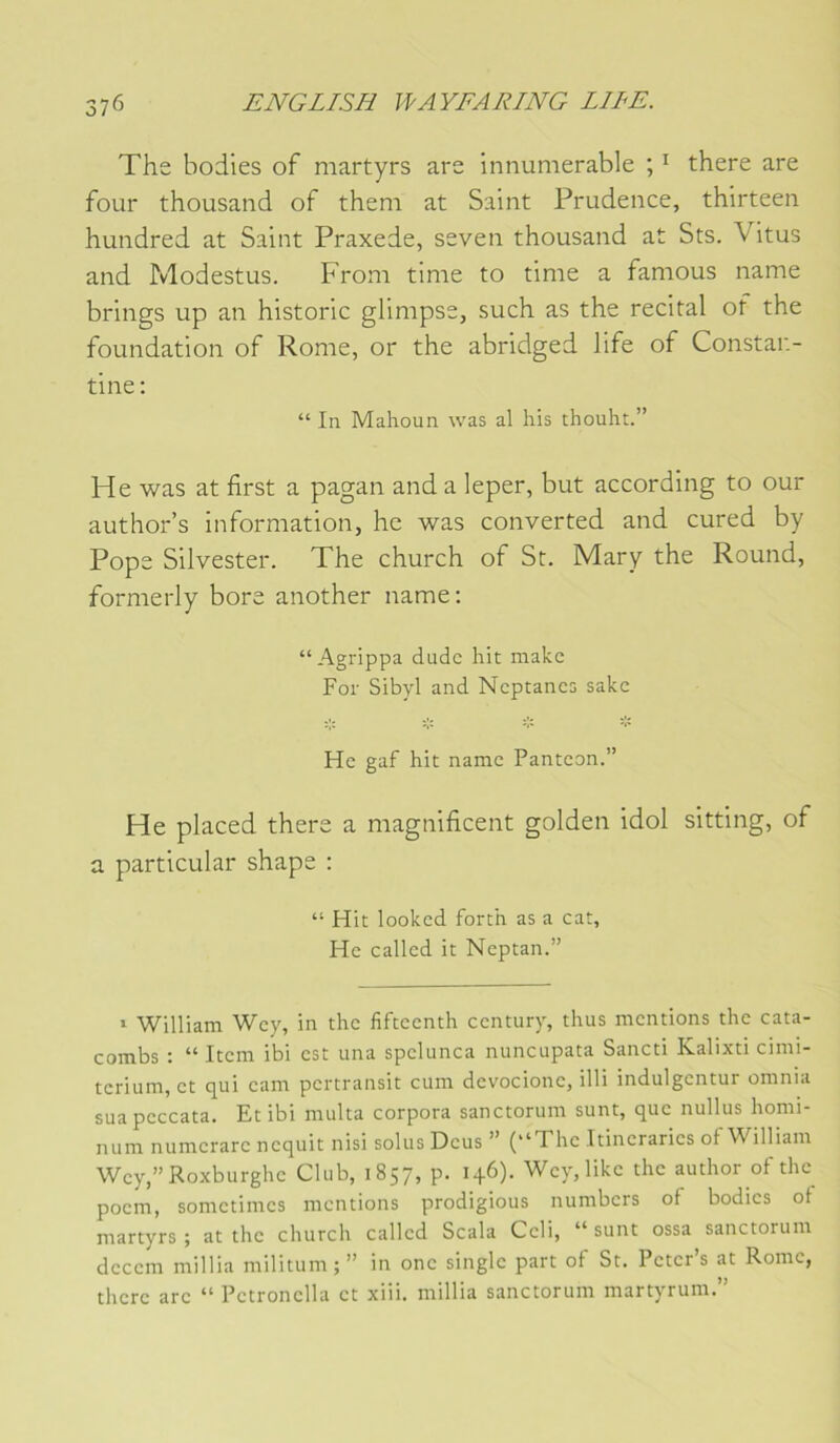 The bodies of martyrs are innumerable ; ^ there are four thousand of them at Saint Prudence, thirteen hundred at Saint Praxede, seven thousand at Sts. Vitus and Modestus. Froni time to time a famous name brings up an historié glimpse, such as the récital of the foundation of Rome, or the abridged life of Constar.- tine : “ In Mahoun was al his thouht.” He was at first a pagan and a leper, but according to our author’s information, hc was converted and cured by Pope Silvester. The church of St. Mary the Round, formerly bore another name; “Agrippa dudc hit make For Sibyl and Ncptancs sakc He gaf hit name Panteon.” He placed there a magnificent golden idol sitting, of a particular shape ; “ Hit looked forth as a cat, He called it Neptan.” ‘ William Wey, in the fifteenth century, thus mentions the cata- combs ; “ Item ibi est una spelunca nuncupata Sancti Kalixti cimi- terium, et qui eam pertransit cum devocione, illi indulgentur omnia sua peccata. Et ibi multa corpora sanctorum sunt, que nullus homi num numerare nequit nisi solus Deus ” (“The Itineraries of William Wey,”Roxburghe Club, 1857, p. 146). Wey,like the author of the poem, sometimes mentions prodigious numbers of bodies of martyrs; attire church called Scala Celi, “sunt ossa sanctorum deeem millia militum;” in onc single part of St. Peter’s at Rome, there are “ Petronella et xiii. millia sanctorum martyrum.”
