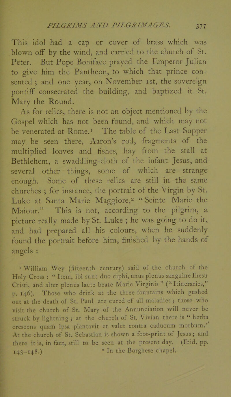 This idol had a cap or cover of brass which was bJowii off by the wind, and carried to the church of St. Peter, But Pope Boniface prayed the Emperor Julian to give hini the Panthéon, to which that prince con- sented ; and one year, on November ist, the sovereign pontiff consecrated the building, and baptized it St. Mary the Round. As for relies, there is not an object mentioned by the Gospel which has not been found, and which may not be venerated at Rome.^ The table of the Last Supper may. be seen there, Aaron’s rod, fragments of the multiplied loaves and fishes, hay from the stall at Bethlehem, a swaddling-cloth of the infant Jésus, and several other things, some of which are strange enough. Some of these relies are still in the same churches ; for instance, the portrait of the Virgin by St. Luke at Santa Marie Maggiore,2 » Seinte Marie the Maiour.” This is not, according to the pilgrim, a picture really made by St. Luke ; lie was going to do it, and had prepared ail his colours, when he suddenly found the portrait before him, finished by the hands of angels : ^ William Wcy (fiftccntli century) said of the church of the Holy Cross : “ Item, ibi sunt duo ciphi, unus plcnus sanguine Ihesu Cristi, and altcr plenus lacté béate Marie Virginis (“ Itinerarics,” p. 146), Thosc who drink at the thrcc fountains which gushed out at the dcath of St. Paul arc cured of ail maladies ; thosc who visit the church of St. Mary of the Annunciation will never be struck by lightning ; at the church of St. Vivian there is “ herba crcsccns quam ipsa plantavit et valet contra caducum morbum.’ At the church of St. Sébastian is shovvn a foot-print of Jésus; and there it is, in fact, still to be seen at the présent day. pbid, pp. 143-148.) ® In the Borghcsc chapcl.