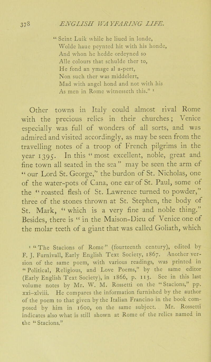 “ Scint Luik whilc hc liued in londc, Woldc hauc pcyntcd hic with his hondc, And whon hc hcdde ordcyncd so Aile colours chat schuldc cher to, He fond an ymage al a-pert, Non such cher was middelert, Mad with angcl hond and not with his As men in Rome witnesseth this.” ' Other towns in Italy couid almost rival Rome with the precious relies in their churches ; Venice especially was full of wonders of ail sorts, and was admired and visited accordingly, as may be seen froni the travelling notes of a troop of French pilgrims in the year 1395. In this “ most excellent, noble, great and fine town ail seated in the sea ” may be seen the arm of “ our Lord St, George,” the burdon of St. Nicholas, one of the water-pots of Cana, one earof St. Paul, some of the “ roasted flesh of St. Lawrence turned to powder,” three of the stones thrown at St. Stephen, the body of St. Mark, “ which is a very fine and noble thing,” Besides, there is “ in the Maison-Dieu of Venice one of the molar teeth of a giant that was called Goliath, which '“The Stacions of Rome” (fourteenth century), edited by F. J. Furnivall, Early English Text Society, 1867. Another ver- sion of the samc poem, with varions rcadings, was printed in “ Political, Religions, and Love Poems,” hy the same editor (Early English Text Society), in 1866, p. 113. Sec in this last volnmc notes by Mr. W. M. Rossetti on the “ Stacions, pp. xxi—xlviii. Hc compares the information fnrnishcd by the anthor of the poem to that given by the Italian Francino in the book com- posed by him in 1600, on the samc subjcct. Mr. Rossetti indicates also what is still shown at Rome oi the relies named in ihc “ Stacions.”