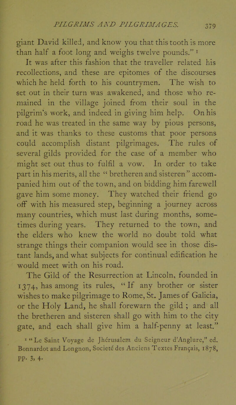 giant David kllled, and know you that thistooth is more than half a foot long and weighs twelve pounds.” ^ It was after this fashion that the traveller related his recollections, and these are epitomes of the discourses which he held forth to his countrymen. The wish to set out in their turn was awakened, and those who re- mained in the village joined from their soûl in the pilgrim’s work, and indeed in giving him help. On his road he was treated in the same way by pious persons, and it was thanks to these customs that poor persons could accomplish distant pilgrimages. The rules of several gilds provided for the case of a meniber who might set out thus to fulfil a vow. In order to take part in his merits, ail the “ bretheren and sisteren” accom- panied him out of the town, and on bidding him farewell gave him some money. They watched their friend go off with his measured step, beginning a journey across many countries, which must last during months, some- times during years. They returned to the town, and the elders who knew the world no doubt told what strange things their companion would see in those dis- tant lands, and what subjects for continuai édification he would meet with on his road. The Gild of the Résurrection at Lincoln, founded in 1374, has among its rules, “If any brother or sister wishes to make pilgrimage to Rome, St. James of Galicia, or the Holy Land, he shall forewarn the gild ; and ail the bretheren and sisteren shall go with him to the city gâte, and each shall give him a half-penny at least.” * “Le Saint Voyage de Jhcrusalcm du Seigneur d’Anglure,” ed. Bonnardot and Longnon, Société des Anciens Textes Français, 1878, PP- 3, 4-