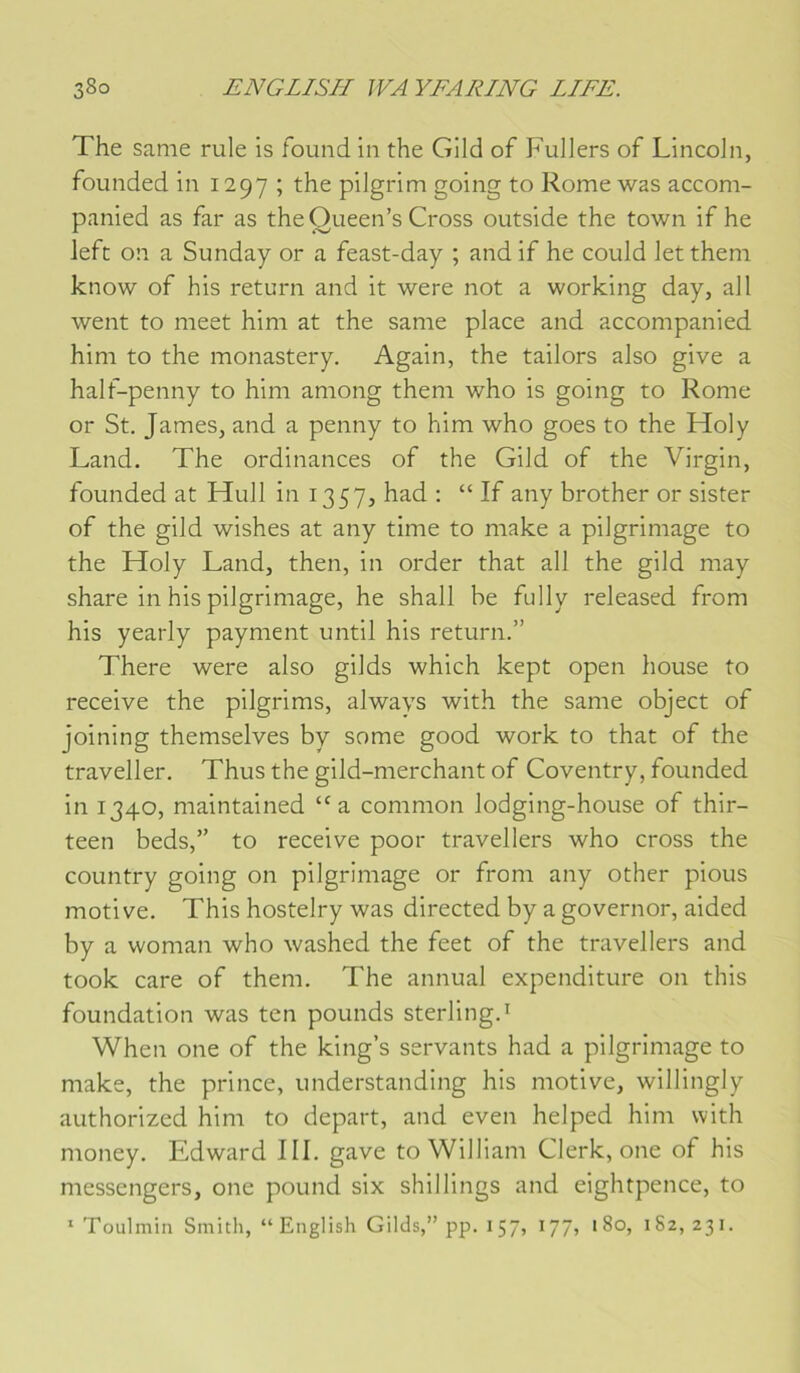 The same rule is found in the Gild of Fullers of Lincoln, founded in 1297 ; the pilgrim going to Rome was acconi- panied as far as the Queen’s Cross outside the town if he left on a Sunday or a feast-day ; and if he could let them know of his return and it were not a working day, ail went to meet him at the same place and accompanied him to the monastery. Again, the tailors also give a half-penny to him among them who is going to Rome or St. James, and a penny to him who goes to the Holy Land. The ordinances of the Gild of the Virgin, founded at Hull in 1357, had : “ If any brother or sister of the gild wishes at any time to make a pilgriniage to the Holy Land, then, in order that ail the gild may share in his pilgriniage, he shall he fully released from his yearly payment until his return.” There were also gilds which kept open house to receive the pilgrims, always with the same object of joining themselves by some good work to that of the traveller. Thus the gild-merchant of Coventry, founded in 1340, maintained “a. common lodging-house of thir- teen beds,” to receive poor travellers who cross the country going on pilgriniage or from any other pious motive. This hostelry was directed by a governor, aided by a wonian who washed the feet of the travellers and took care of them. The annual expenditure on this foundation was ten pounds sterling.^ When one of the king’s servants had a pilgriniage to make, the prince, understanding his motive, willingly authorized him to départ, and even helped him with money. Edward III. gave to William Clerk, one of his messengers, one pound six shillings and eightpence, to * Toulmin Smith, “Eiiglish Gilds,” pp. 157, 177, 180, 182,231.