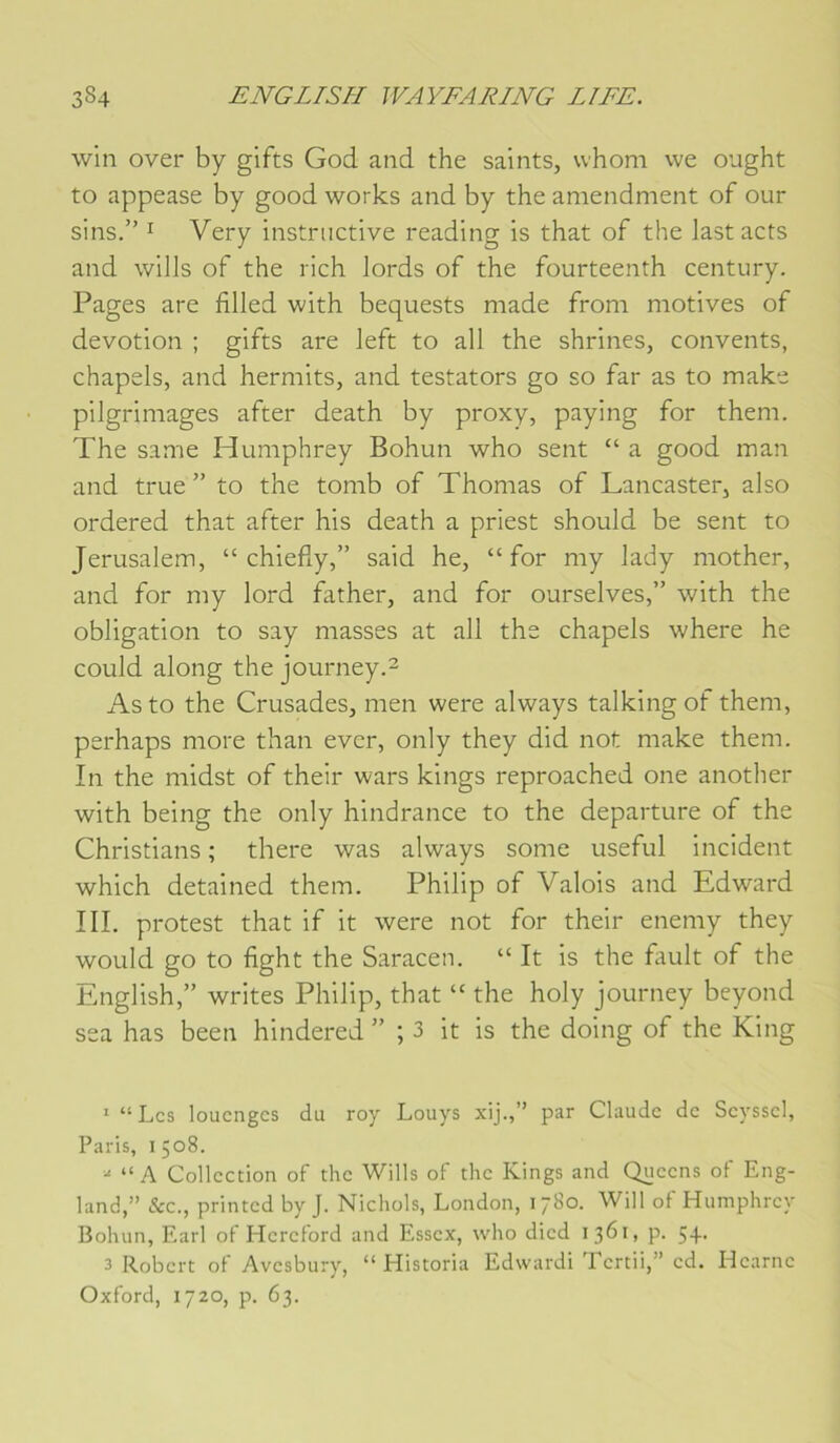 win over by gifts God and the saints, whom we ought to appease by good works and by the amendment of our sins.” I Very instructive reading is that of the lastacts and wills of the rich lords of the fourteenth century. Pages are filled with bequests made from motives of dévotion ; gifts are left to ail the shrincs, convents, chapels, and hermits, and testators go so far as to make pilgrimages after death by proxy, paying for them. The same Humphrey Bohun who sent “ a good man and true ” to the tomb of Thomas of Lancaster, also ordered that after his death a priest should be sent to Jérusalem, “ chiefly,” said he, “for my lady mother, and for my lord father, and for ourselves,” with the obligation to say masses at ail the chapels where he could along the journey.^ Asto the Crusades, men were always talkingof them, perhaps more than ever, only they did not make them. In the midst of their wars kings reproached one another with being the only hindrance to the departure of the Christians ; there was always some useful incident which detained them. Philip of Valois and Edward III. protest that if it were not for their enemy they would go to fight the Saracen. “ It is the fault of the English,” writes Philip, that “ the holy journey beyond sea has been hindered ” ; 3 it is the doing of the King * “Les loucngcs du roy Louys xij.,” par Claude de Seyssel, Paris, 1508. “ A Collection of the Wills of the Kings and Queens of Eng- land,” &c., printed by J. Nichols, London, 1780. Will of Humphrey Bohun, Earl of Hereford and Essex, who died 1361, p. 5+- 3 Robert of Avesbury, “ Historia Edwardi Tcrtii,” cd. Hcarnc Oxford, 1720, p. 63.