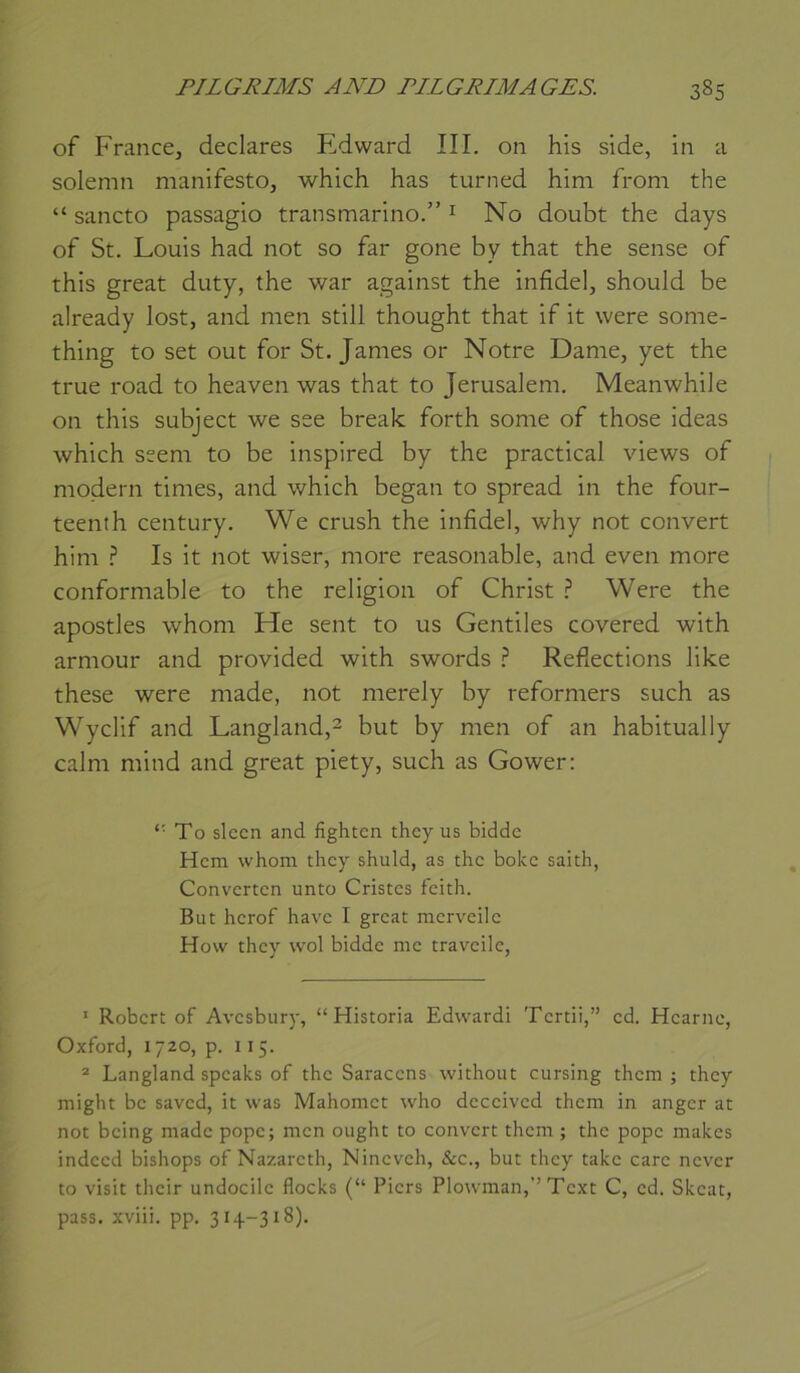 of France, déclarés Edward III. on his slde, in a solemn manifeste, which has turned him from the “ sancto passagio transmarino.” ^ No doubt the days of St. Louis had not so far gone by that the sense of this great duty, the war against the infidel, should be already lost, and men still thought that if it were some- thing to set out for St. James or Notre Dame, yet the true road to heaven was that to Jérusalem. Meanwhile on this subject we see break forth some of those ideas which seem to be inspired by the practical views of modem times, and which began to spread in the four- teenth century. We crush the infidel, why not couvert him ? Is it not wiser, more reasonable, and even more conformable to the religion of Christ ? Were the apostles whom He sent to us Gentiles covered with armour and provided with swords ? Refiections like these were made, not merely by reformers such as Wyclif and Langland,^ but by men of an habituai 1 y calm mind and great piety, such as Gower: To slecn and fighten they us bidde Hem whom they shuld, as the boke saith, Converten unto Cristes feith. But herof hâve I great merveilc How they wol bidde me traveile, ’ Robert of Avesbury, “Historia Edward! Tcrtii,” ed. Hearne, Oxford, 1720, p. 115. ® Langland speaks of the Saracens without cursing them ; they might be saved, it was Mahomet who deceived them in anger at not being made pope; men ought to couvert them ; the pope makes indeed bishops of Nazareth, Nineveh, &c., but they takc carc never to visit their undocilc flocks (“ Piers Plowman,’’Text C, cd. Skeat, pass. xviii. pp. 314-318).