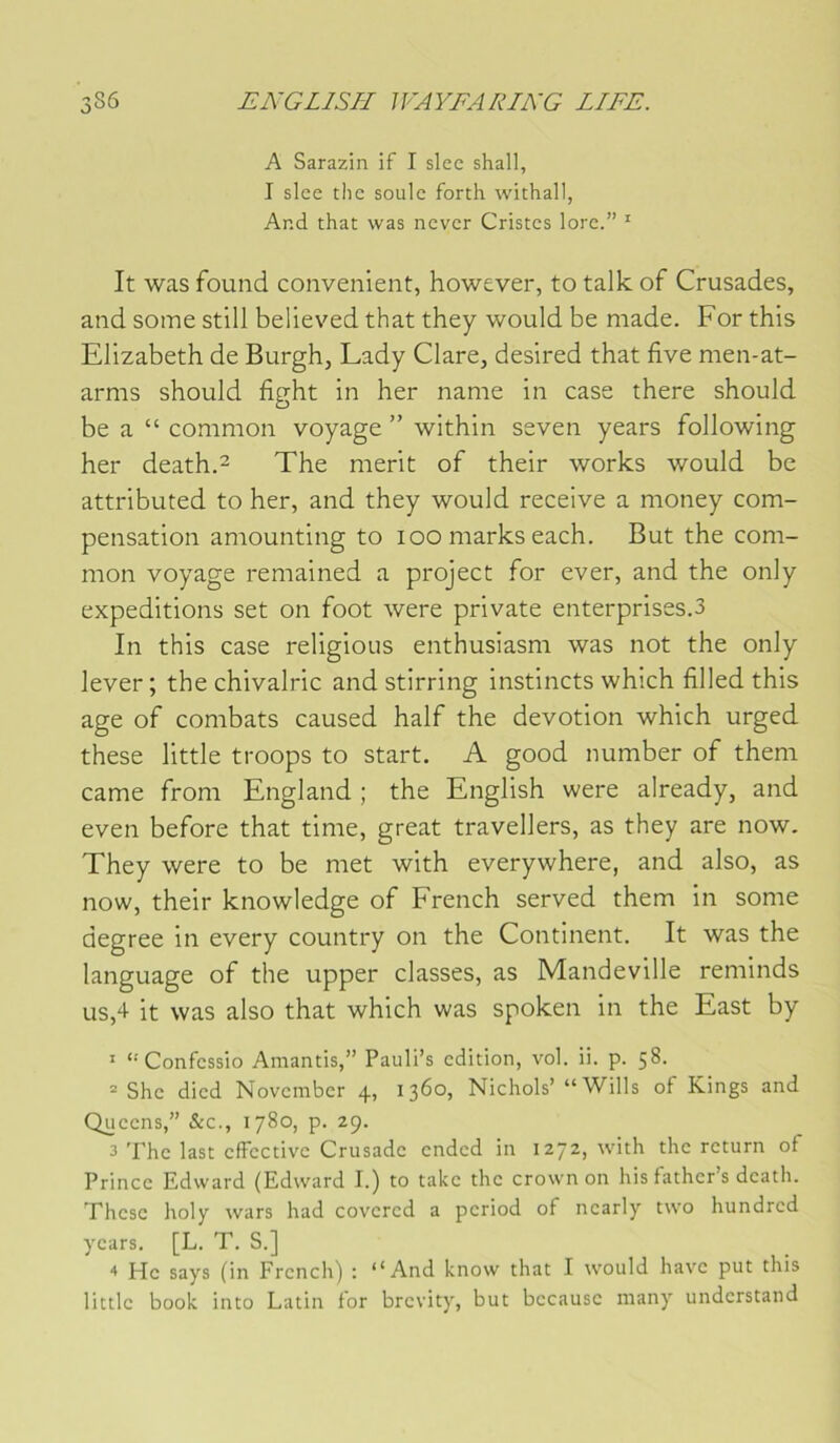 A Sarazin if I slcc shall, I slcc tlic soûle forth withall, And that was never Cristes lorc.” ' It was found convenient, however, to talk of Crusades, and some still believed that they would be made. For this Elizabeth de Burgh, Lady Clare, desired that five men-at- arms should fight in her name in case there should be a “ common voyage ” within seven years following her death.2 The nierit of their works would be attributed to her, and they would receive a money com- pensation amounting to 100 marks each. But the com- mon voyage remained a project for ever, and the only expéditions set on foot were private enterprises.3 In this case religions enthusiasm was not the only lever ; the chivalric and stirring instincts which filled this âge of combats caused half the dévotion which urged these little troops to start. A good number of them came from England ; the English were already, and even before that time, great travellers, as they are now. They were to be met with everywhere, and also, as now, their knowledge of French served them in some degree in every country on the Continent, It was the language of the upper classes, as Mandeville reminds us,4 it was also that which was spoken in the East by ' ‘'Confessio Amantis,” Pauli’s edition, vol. ii. p. 58. = She died November 4, 1360, Nichols’ “Wills of Kings and Queens,” &c., 1780, p. 29. 3 The last effective Crusade ended in 1272, with the rcturn of Prince Edward (Edward I.) to takc the crown on his father s dcath. Thèse holy wars had covered a period of ncarly two hundred years. [L. T. S.] “* Hc says (in Frcnch) : ‘‘And know that I would hâve put this little book into Latin for brevity, but bccausc niany understand