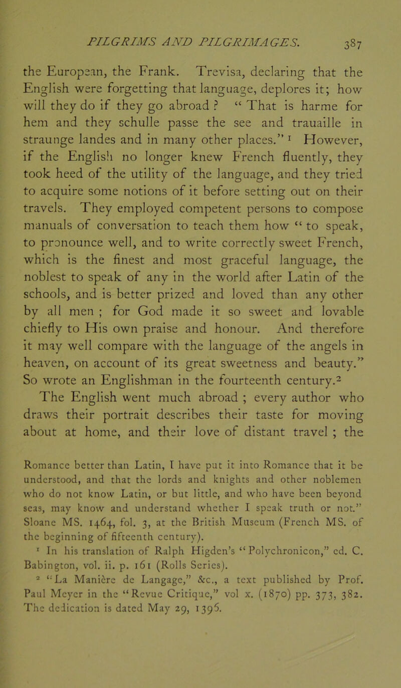 the Europsan, the Frank. Trevisa, declaring that the English were forgetting that language, déplorés it; how will they do if they go abroad ? “ That is harme for hem and they schulle passe the see and trauaille in straunge landes and in many other places.” ^ However, if the EngJisli no longer knew French fluently, they took heed of the utility of the language, and they tried to acquire some notions of it before setting ont on their travels. They employed competent persons to compose manuals of conversation to teach theni how “ to speak, to pronounce well, and to write correctly sweet French, which is the finest and most graceful language, the noblest to speak of any in the world after Latin of the schools, and is better prized and loved than any other by ail men ; for God made it so sweet and lovable chiefly to His own praise and honour. And therefore it may well compare with the language of the angels in heaven, on account of its great sweetness and beauty.” So wrote an Englishman in the fourteenth century.^ The English went much abroad ; every author who draws their portrait describes their taste for moving about at home, and their love of distant travel ; the Romance better than Latin, I hâve put it into Romance that it be understood, and that the lords and knights and other noblemen who do not know Latin, or but little, and who hâve been beyond seas, may know and understand whether I speak truth or not.” Sloane MS. 1464, fol. 3, at the British Muséum (French MS. of the beginning of fifeeenth century). ‘ In his translation of Ralph Higden’s “ Polychronicon,” ed. C. Babington, vol. ii. p. 161 (Rolls Sériés). * ‘'La Manière de Langage,” &c., a text published by Prof. Paul Meyer in the “Revue Critique,” vol x, (1870) pp. 373, 382. The deiication is dated May 29, 139^.