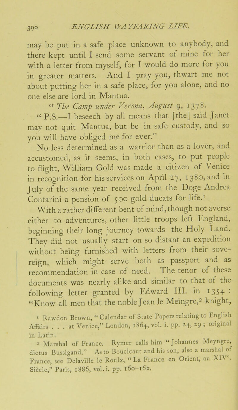 39° may be put in a safe place unknown to anybody, and there kept unfil I send some servant of mine for her with a letter froni myself, for I would do more for you in greater matters. And I pray you, thwart me not about putting her in a safe place, for you alone, and no one else are lord in Mantua. “ The Camp under Verona, August 9, 1378. “ P.S.—I beseech by ail means that [the] said Janet may not quit Mantua, but be in safe custody, and so you wili hâve obliged me for ever.” No less determined as a warrior than as a lover, and accustomed, as it seems, in both cases, to put people to flight, William Gold was made a citizen of Venice in récognition for his services on April 27, 1380, and in July of the same year received from the Doge Andrea Contarini a pension of 500 gold ducats for life.^ With a rather different bent of mind,though not averse either to adventures, other little troops left England, beginning their long journey towards the Holy Land. They did not usually start on so distant an expédition without being furnished with letters from their sove- reign, which might serve both as passport and as recommendation in case of need. The ténor of these documents was nearly alike and similar to that of the following letter granted by Edward III. in 1354 • “Know ail men that the noble Jean le Meingre,^ knight, ^ Rawdon Brown, “ Calcndar of State Papcrs rclating to English Affairs . . . at Vcnicc,” London, 1864, vol. i. pp. 24, 29 ; original in Latin. = Marshal of France. Rymcr calls him “Johannes Meyngrc, dictus Bussigand.” As to Boucicaut and his son, also a marshal of France, sec Dclavillc le Roulx, “La France en Orient, au Xl\ Siècle,” Paris, 1886, vol.i. pp. 160-162.