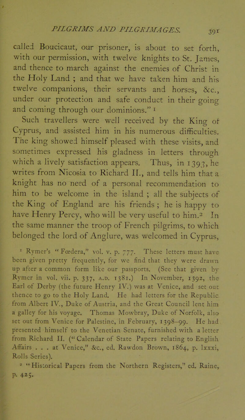 391 callei Boucicaut, our prisoner, is about to set forth, with our permission, with twelve knights to St. James, and therice to march against the enemies of Christ in the Holy Land ; and that we hâve taken him and his twelve companions, their servants and horses, &c., under our protection and safe conduct in their going and Corning through our dominions.” ^ Such traveJlers were well received by the King ot Cyprus, and assisted him in his numerous diffàculties. The king showed himself pleased with these visits, and sometimes expressed his gladness in Jetters through which a lively satisfaction appears. Thus, in 13^J, he writes from Nicosia to Richard II., and tells him that a knight has no need of a personal recommendation to him to be welcome in the island ; ail the subjects of the King of England are his friends ; he is happy to hâve Henry Percy, who will be very useful to him.2 In the same manner the troop of French pilgrims, to which belonged the lord of Anglure, was welcomed in Cyprus, ' Rymcr’s “ Fœdera,” vol. v. p. 777. These letters must have been given pretty frequently, for we find that they were drawn up after a common form like our passports. (See that given by Rymer in vol. vii. p. 337, a.d. 1381.) In November, 1392, the Earl of Derby (the future Henry IV.) was at Venice, and set ont thcnce to go to the Holy Land. He had letters for the Republic from Albert IV., Duke of Austria, and the Great Council lent him a gallcy for his voyage. Thomas Mowbray, Duke of Norfolk, also set out from Venice for Palestine, in February, 1398-99. He had presented himself to the Venetian Senate, furnished with a letter from Richard II. (“ Calendar of State Papers relating to English Affairs . . . at Venice,” &c., ed. Rawdon Brown, 1864, p. Ixxxi, Rolls Sériés). * “ Historical Papers from the Northern Registers,” ed. Raine, p. 425-