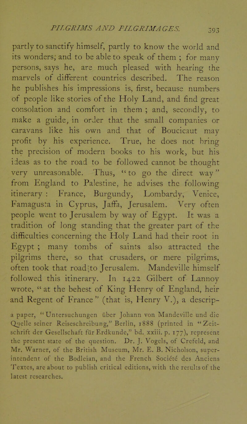 593 partlyto sanctify himselF, partly to know the worJd and its wonders; and to be able to speak of them ; for many persons, says he, are much pleased with hearing the marvels of different countries described. The reason he publishes his impressions is, first, because numbers of people like stories of the Holy Land, and fînd great consolation and comfort in them ; and, secondly, to make a guide, in orJer that the small companies or caravans like his own and that of Boucicaut may profit by his expérience. True, he does not bring the précision of modem books to his work, but his ideas as to the road to be followed cannot be thought very unreasonable. Thus, “ to go the direct way ” from England to Palestine, he advises the follovving itinerary : France, Burgundy, Lombardy, Venice, Famagusta in Cyprus, Jaffa, Jérusalem. Very often people went to Jérusalem by way of Egypt. It was a tradition of long standing that the greater part of the difficulties concerning the Holy Land had their root in Egypt ; many tombs of saints also attracted the pilgrims there, so that crusaders, or mere pilgrims, often took that road-to Jérusalem. Mandeville himself followed this itinerary. In 1422 Gilbert of Lannoy wrote, “ at the behest of King Henry of England, heir and Regent of France (that is, Henry V.), a descrip- a paper, “ Untcrsuchungcn über Johann von Mandeville und die Onelle seiner Reiseschreibung,” Berlin, 1888 (printed in “Zeit- schrift der Gcscllschaft für Erdkundc,” bd. xxiii. p. 177), represent the présent State of the question. Dr. J. Vogcls, of Crefeld, and Mr. Warner, of the British Muséum, Mr. E. B. Nicholson, super- intendent of the Bodlcian, and the Frcnch Société des Anciens Textes, arc about to publish critical éditions, with the rcsulisof the latcst rcscarchcs.