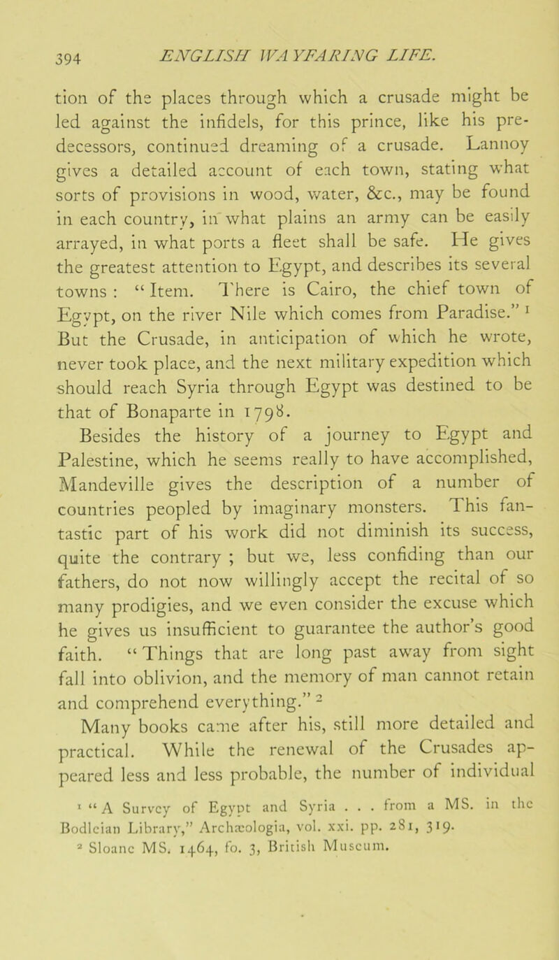 tioii of the places through which a crusade mlght be led against the infidels, for this prince, like his pre- decessors, continued dreaming of a crusade. Lannoy glves a detailed account of each town, stating what sorts of provisions in wood, water, &c., may be found in each country, in what plains an army can be easily arrayed, in what ports a fleet shall be safe. He gives the greatest attention to Egypt, and describes its several towns : “ Item, d'here is Cairo, the chief town of Egypt, on the river Nile which cornes from Paradise.” ^ But the Crusade, in anticipation of which he w/rote, never took place, and the next military expédition which should reach Syria through Egypt was destined to be that of Bonaparte in 179^. Besides the history of a journey to Egypt and Palestine, which he seems really to hâve accomplished, Mandeville gives the description of a number of countries peopled by imaginary monsters. This fan- tastic part of his work did not diminish its success, quite the contrary ; but we, less confiding than our fathers, do not now willingly accept the récital of so many prodigies, and we even consider the excuse which he gives us insufficient to guarantee the author’s good faith. “Things that are long past aw^ay from sight fall into oblivion, and the memory of man cannot retain and comprehend everything.” - Many books came after his, still more detailed and practical. While the renewal of the Crusades ap- peared less and less probable, the number of individual ' “A Survcy of Egyot and Syria . . . from a MS. in the J3odlcian Library,” Archæologia, vol. xxi. pp. 281, 319. Sloanc MS. 1464, fo. 3, British Muséum.