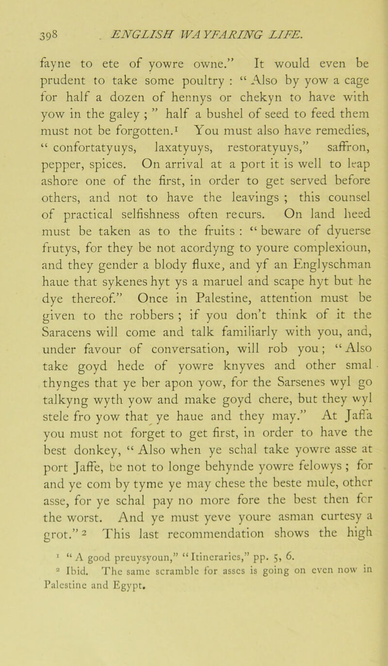 fayne to ete of yowre owne.” It would even be prudent to take some poultry : “ AIso by yow a cage for half a dozen of hennys or chekyn to hâve with yow in the galey ; ” half a bushel of seed to feed them must not be forgotten.i You must also hâve remedies, “ confortatyuys, laxatyuys, restoratyuys,” saffron, pepper, spices. On arrivai at a port it is well to leap ashore one of the first, in order to get served before others, and not to hâve the leavings ; this counsel of practical selfishness often recurs. On land heed must be taken as to the fruits : “ beware of dyuerse frutys, for they be not acordyng to youre complexioun, and they gender a blody fiuxe, and yf an Englyschman haue that sykenes hyt ys a maruel and scape hyt but he dye thereof” Once in Palestine, attention must be given to the robbers ; if you don’t think of it the Saracens will corne and talk familiarly with you, and, under favour of conversation, will rob you ; “ Also take goyd hede of yowre knyves and other smal thynges that ye ber apon yow, for the Sarsenes wyl go talkyng wyth yow and make goyd chere, but they wyl stele fro yow that ye haue and they may.” At Jafi'a you must not forget to get first, in order to hâve the best donkey, “ Also when ye schal take yowre asse at port Jaffe, be not to longe behynde yowre felowys ; for and ye com by tyme ye may chese the beste mule, other asse, for ye schal pay no more fore the best then fer the worst. And ye must yeve youre asman curtesy a grot.” - This last recommendation shows the high ' “A good prcuysyoun,” “Itincrarics,” pp. 5, 6. ® Ibid. The samc scramblc for asscs is going on even now in Palestine and Egypt.
