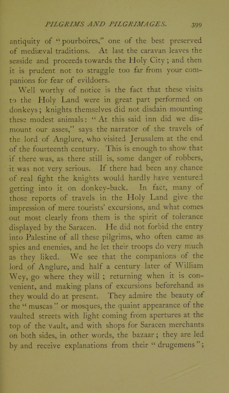 antiquity of “ pourboires,” one of the best preserved of mediæval traditions. At last the caravan leaves the seaside and proceeds towards the Holy City; and then it is prudent not to straggle too far from your com- panions for fear of evildoers. Well worthy of notice is the fact that these visits to the Holy Land were in great part performed on donkeys ; knights themselves did not disdain mounting these modest animais : “ At this said inn did we dis- mount our asses,” says the narrator of the travels of the lord of Anglure, who visited Jérusalem at the end of the fourteenth century. This is enough to show that if there was, as there still is, some danger of robbers, it was not very serions. If there had been any chance of real fight the knights would hardly hâve ventured getting into it on donkey-back. In fact, many of those reports of travels in the Holy Land give the Impression of mere tourists’ excursions, and what cornes out most clearly from them is the spirit of tolérance displayed by the Saracen. He did not forbid the entry into Palestine of ail these pilgrims, who often came as spies and enemies, and he let their troops do very nsuch as they liked. We see that the companions of the lord of Anglure, and half a century later of William Wey, go where they will ; returning when it is con- venient, and making plans of excursions beforehand as they would do at présent. They admire the beauty of the “ muscas” or mosques, the quaint appearance of the vaulted streets with light coming from apertures at the top of the vault, and with shops for Saracen merchants on both sides, in other words, the bazaar ; they are led by and receive explanations from their “ drugemens ” ;