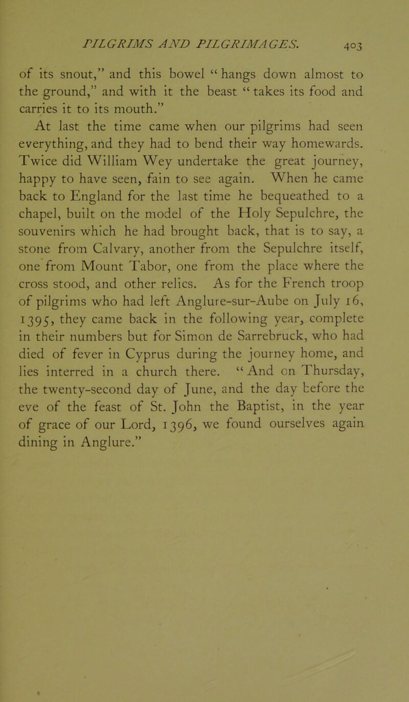 of its snout,” and this bowel “ hangs down almost to the ground,” and with it the beast “ takes its food and carries it to its mouth.” At last the time came when our pilgrims had seen everything, and they had to bend their way homewards. Twice did William Wey undertake the great journey, happy to hâve seen, fain to see again. When he came back to England for the last time he bequeathed to a chapel, built on the model of the Holy Sepulchre, the souvenirs which he had brought back, that is to say, a stone from Calvary, another from the Sepulchre itself, one from Mount Tabor, one from the place where the cross stood, and other relies. As for the French troop of pilgrims who had left Anglure-sur-Aube on July 16, 1395, they came back in the following year, complété in their numbers but for Simon de Sarrebruck, who had died of fever in Cyprus during the journey home, and lies interred in a church there. “ And on Thursday, the twenty-second day of June, and the day hefore the eve of the feast of St. John the Baptist, in the year of grâce of our Lord, 1396, we found ourselves again dining in Anglure.”