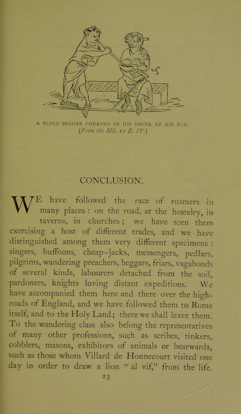 I A BLIND BEGGAR CHEATEn OF HIS DRIN'K BY IIIS BOY. (From thc MS. lo E. IV.) CONCLUSION. WE hâve followed the race of roamers in many places : on the road, at the hostelry, in taverns, in churches ; we hâve seen them exercising a host of different trades, and we hâve distinguished among them very different specimens : singers, buffoons, cheap-jacks, messengers, pedlars, pilgrims, wandering preachers, beggars, friars, vagabonds of several kinds, labourers detached from the soil, pardoners, knights loving distant expéditions. We hâve accompanied them here and there over the high- roads of England, and we hâve followed them to Rome itself, and to the Holy Land; there we shall leave them. To the wandering class also belong the représentatives of many other professions, such as scribes, tinkers, cobblers, masons, exhibitors of animais or bearwards, such as those whom Villard de Honnecourt visited one day in order to draw a lion '' al vif,” from the life. 23