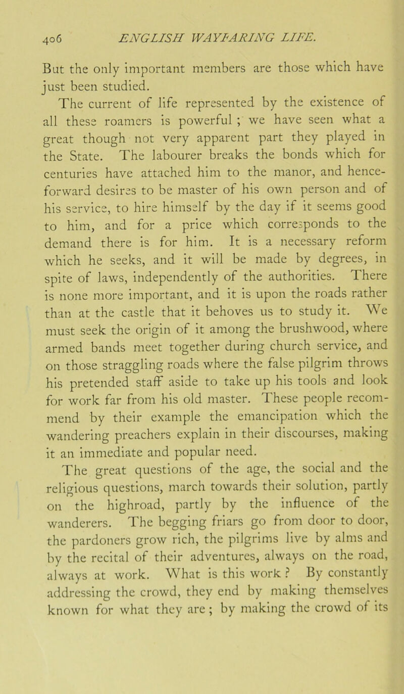 Bat the only important members are those which hâve just been studied. The carrent of life represented by the existence of ail these roamcrs is powerful ; we hâve seen what a great though not very apparent part they played in the State. The labourer breaks the bonds which for centuries hâve attached him to the manor, and hence- forward desires to be master of his own person and of his service, to hire himself by the day if it seems good to him, and for a price which corresponds to the demand there is for him. It is a necessary reform which he seeks, and it will be made by degrees, in spite of laws, independently of the authorities. There is noue more important, and it is upon the roads rather than at the castle that it behoves us to study it. We must seek the origin of it among the brushwood, where armed bands meet together during church service, and on those straggling roads where the false pilgrim throws his pretended staff aside to take up his tools and look for work far from his old master. These people recom- mend by their example the émancipation which the wandering preachers explain in their discourses, making it an immédiate and popular need. The great questions of the âge, the social and the religions questions, march towards their solution, partly on the highroad, partly by the influence of the wanderers. The begging friars go from door to door, the pardoners grow rich, the pilgrims live by alms and by the récital of their adventures, always on the road, always at work. What is this work ? By constantly addressing the crowd, they end by making themselves known for what they are ; by making the crowd of its