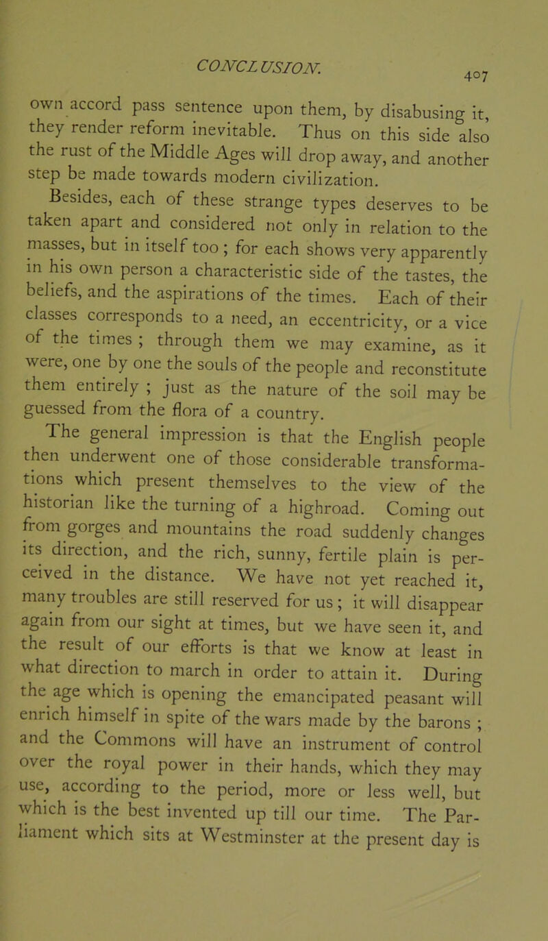 CONCLUSION-. 407 own accord pass sentence upon them, by disabusing it, they render reform inévitable. Thus on this side also the rust of the Middle Ages will drop away, and another step be niade towards modem civilization. Besides, each of these strange types deserves to be taken apart and considered not onJy in relation to the masses, but in itself too ; for each shows very apparently in his own person a characteristic side of the tastes, the beliefs, and the aspirations of the times. Each of their classes corresponds to a need, an eccentricity, or a vice of the times ; through them we may examine, as it were, one by one the soûls of the people and reconstitute them entirely ; just as the nature of the soil may be guessed from the flora of a country. The general impression is that the English people then underwent one of those considérable transforma- tions which présent themselves to the view of the historian like the turning of a highroad. Corning out from gorges and mountains the road suddenly changes its direction, and the rich, sunny, fertile plain is per- ceived in the distance. We hâve not yet reached it, many troubles are still reserved for us ; it will disappear again from our sight at times, but we hâve seen it, and the resuit of our efforts is that we know at least in what direction to march in order to attain it. During the âge which is opening the emancipated peasant will enrich himself in spite of the wars made by the barons ; and the Gommons will hâve an instrument of control over the royal power in their hands, which they may use, according to the period, more or less well, but which is the best invented up till our time. The Par- iiament which sits at Westminster at the présent day is