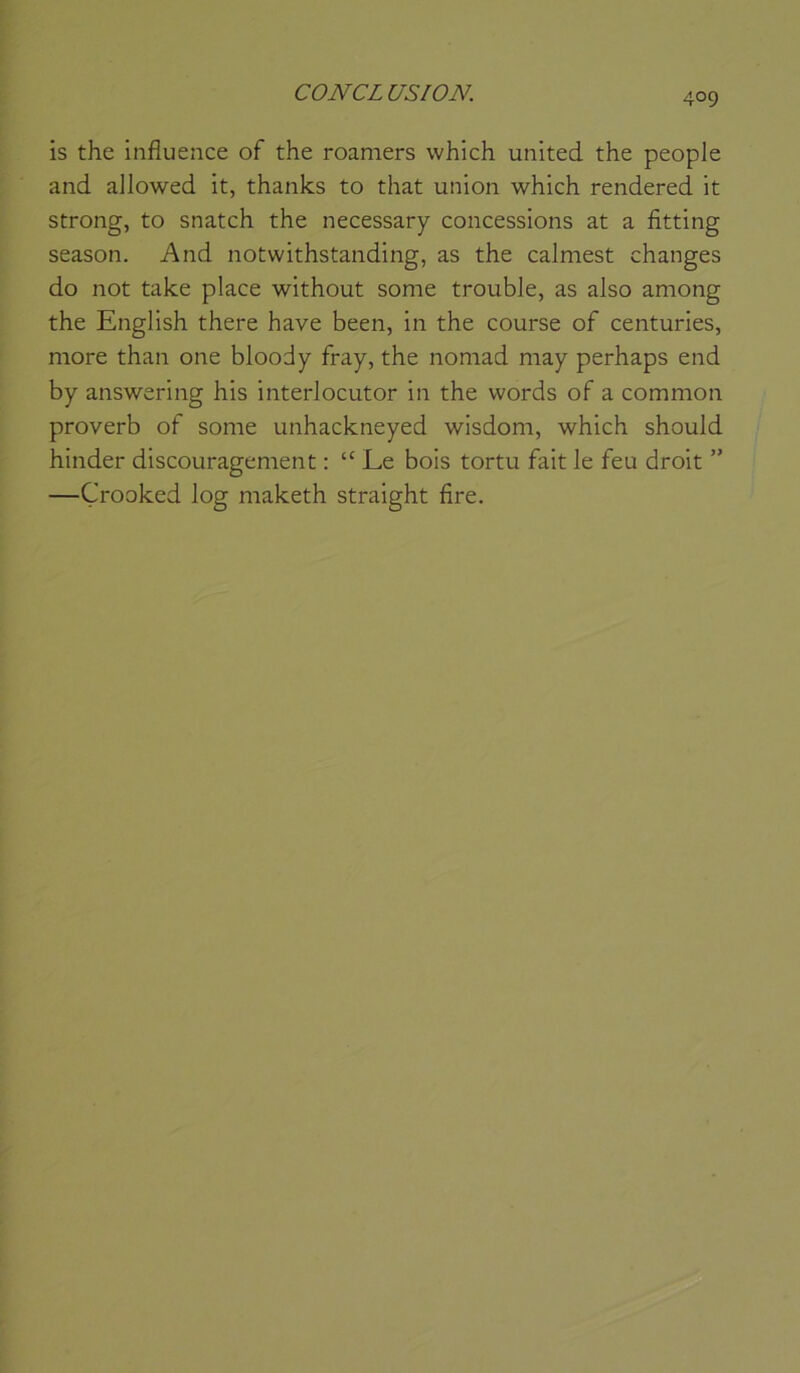 CONCL US ION. is the influence of the roamers which united the peuple and allowed it, thanks to that union which rendered it strong, to snatch the necessary concessions at a fitting season. And notwithstanding, as the calmest changes do not take place without some trouble, as also among the English there hâve been, in the course of centuries, more than one bloody fray, the nomad may perhaps end by answering his interlocutor in the words of a common proverb of some unhackneyed wisdom, which should hinder discouragement : “ Le bois tortu fait le feu droit ” —Çrooked log maketh straight fire.