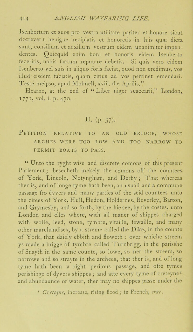 Isenbertiim et siios pro vestra utilitate pariter et honore sicut dccreverit benigne recipiatis et honoretis in hiis quæ dicta sunt, consilium et auxilium vestrum eidem unanimiter impen- dentes. Ouicquid enim boni et honoris eidem Isenberto feceritis, nobis factum reputare debetis. Si quis vero eidem Isenberto vel suis in aliquo foris faciat, quod non credimus, vos ülud eisdem faciatis, quam citius ad vos pertinet emendari. Teste meipso, apud Molmell, xviii. die Aprilis.” Hearne, at the end of “Liber niger scaccarii,” London, 1771, vol. i. p. 470. II- (P- 57)- Pétition relative to an old bridge, whose ARCHES WERE TOO LOW AND TOO NARROW TO PERMIT BOATS TO PASS. “ Unto the ryght wise and discrète cornons of this présent Parlement; besecheth mekely the cornons ofF the countees of York, Lincoln, Notyngham, and Derby ; That whereas ther is, and of longe tyme hath been, an usuall and a commune passage fro dyvers and many parties of the seid countees unto the citees of York, Hull,Hedon, Holdernes, Beverley, Barton, and Grymesby, and so forth, by the hie see, by the costes, unto London and elles where, with ail maner of shippes charged with wolle, leed, stone, tymbre, vitaille, fewaille, and many other marchandises, by a streme called the Dike, in the counte of York, that daiely ebbith and floweth : over whiche streem ys made a brigge of tymbre called Turnbrigg, in the paiisshe of Snayth in the same counte, so lowe, so ner the streem, sa narrowe and so strayte in the archees, that ther is, and of long tyme hath been a right perilous passage, and ofte tymes perishingc of dyvers shippes ; and atte every tyme of creteyne’^ and abundaunce of water, ther may no shippes passe under the ' Crctcpic, incrcasc, rising flcod ; in Frcnch, crue.