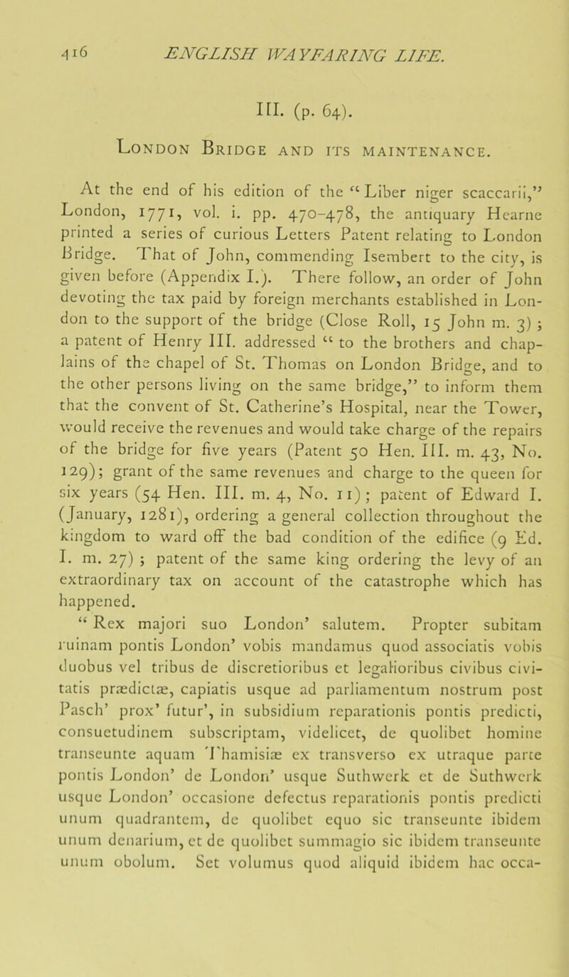 m. (p. 64). London Bridge and its maintenance. At the end of his édition of the “ Liber nio;er scaccarii,” London, l'J’Ji., vol. i. pp. 470-478, the antiquary Hearne printed a sériés of curions Letters Patent relating to London Bridge. That of John, commending Isembert to the city, is given before (Appendix L). There follow, an order of John devoting the tax paid by foreign merchants established in Lon- don to the support of the bridge (Close Roll, 15 John m. 3) j a patent of Henry III. addressed “ to the brothers and chap- lains of the chapel of St. Thomas on London Bridge, and to the other persons living on the same bridge,” to inform them that the convent of St. Catherine’s Hospital, near the Tower, would reçoive the revenues and would take charge of the repairs of the bridge for five years (Patent 50 Hen. III. m. 43, No. 129); grant of the same revenues and charge to the queen for six years (54 Hen. III. m. 4, No. ii); patent of Edward I. (January, 1281), ordering a general collection throughout the kmgdom to ward off the bad condition of the édifice (9 Ed. I. m. 27) ; patent of the same king ordering the levy of an extraordinary tax on account of the catastrophe which lias happened. “ Rex majori suo London’ salutem. Propter subitam ruinam pontis London’ vobis mandamus quod associatis vobis duobus vel tribus de discretioribus et le^alioribus civibus civi- tatis prædictæ, capiatis usque ad parliamentum nostrum post Pasch’ prox’ futur’, in subsidium reparationis pontis predicti, consuetudinem subscriptam, videlicet, de quolibet homine transeunte aquam 'Lhamisiae ex transverso ex utraque parce pontis London’ de London’ usque Suchwerk et de Suthwerk usque London’ occasione defectus reparationis pontis predicti unum quadrantem, de quolibet equo sic transeunte ibidem unum dcnarium, et de quolibet summagio sic ibidem transeunte unum übolum. Set volumus quod aliquid ibidem hac occa-
