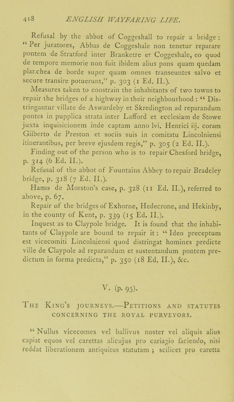 Refusai by the abbot of Coggeshall to repair a bridge : “ Per juratores, Abbas de Coggeshale non tenetur reparare pontem de Strattord inter Branketre et Coggeshale, eo quod de tempore memorie non fuit ibidem abus pons quam quedam plar.chea de borde super quam omnes transeuntes salvo et secure transire potuerunt,” p. 303 (i Ed. IL). Measures taken to constrain the inhabitants of tv/o towns to repair the bridges of a highway in their neighbourhood ; “ Dis- tringantur villate de Aswardeby et Skredington ad reparandum pontes in pupplica strata inter Lafford et ecclesiam de Stowe juxta inquisicionem inde captam anno Ivi. Henrici iij. coram Gilberto de Preston et sociis suis in comitatu Lincolniensi itinerantibus, per breve ejusdem regis,” p. 305 (2 Ed. IL). Einding out of the person who is to repair Chesford bridge, p. 314 (6 Ed. IL). Refusai of the abbot of Fountains Abbey to repair Bradeley bridge, p. 318 (7 Ed. IL). Hamo de Morston’s case, p. 328 (ii Ed. IL), referred to above, p. 67. Repair of the bridges of Exhorne, Hedecrone, and Hekinby, in the county of Kent, p. 33g (15 Ed. IL). Inquest as to Claypole bridge. It is found that the inhabi- tants of Claypole are bound to repair it : “ Ideo preceptum est vicecomiti Lincolniensi quod distringat homines predicte ville de Claypole ad reparandum et sustentandum pontem pre- dictum in forma predicta,” p. 350 (18 Ed. IL), &c. V. (p. 95). The King’s journeys.—Pétitions and statutes CONCERNING THE ROYAL PURVEYORS. “ Nullus vicecomcs vel ballivus noster vel aliquis alius capiat equos vel carettas alicujus pro cariagio faciendo, nisi reddat liberationem antiquitus statutam ; scilicet pro caretta