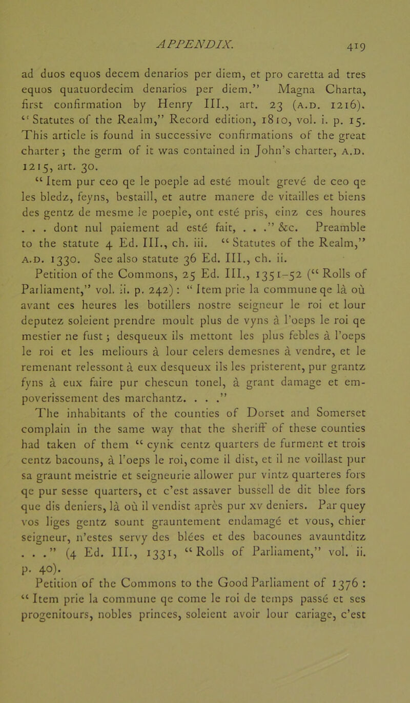 ad duos equos decem denarios per diem, et pro caretta ad très equos quatuordecim denarios per diem.” Magna Charta, first confirmation by Henry III., art. 23 (a.d. 1216). “ Statutes of the Realm,” Record édition, 1810, vol. i. p. 15. This article is found in successive confirmations of the great charter; the germ of it was contained in John’s charter, a.d. 1215, art. 30. “Item pur ceo qe le poeple ad esté moult grevé de ceo qe les bledz, feyns, bestaill, et autre manere de vitailles et biens des gentz de mesme le poeple, ont esté pris, einz ces houres . . . dont nul paiement ad esté fait, . . .” &c. Preamble to the statute 4 Ed. III., ch. iii. “ Statutes of the Realm,” A.D. 1330. See also statute 36 Ed. III., ch. ii. Pétition of the Gommons, 25 Ed. III., 1351-52 (“ Rolls of Parliament,” vol. ü. p. 242) : “ Item prie la commune qe là où avant ces heures les botillers nostre seigneur le roi et lour députez soleient prendre moult plus de vyns à l’oeps le roi qe mestier ne fust ; desqueux ils mettent les plus febles à l’oeps le roi et les meliours à lour celers demesnes à vendre, et le remenant relessont à eux desqueux ils les pristerent, pur grantz fyns à eux faire pur chescun tonel, à grant damage et em- poverissement des marchantz. . . .” The inhabitants of the counties of Dorset and Somerset complain in the same way that the sheriff of these counties had talcen of them “ cynic centz quarters de forment et trois centz bacouns, à l’oeps le roi, corne il dist, et il ne voillast pur sa graunt meistrie et seigneurie allower pur vintz quarteres fors qe pur sesse quarters, et c’est assaver bussell de dit blee fors que dis deniers, là où il vendist après pur xv deniers. Par quey vos liges gentz sount grauntement endamagé et vous, chier seigneur, n’estes servy des blées et des bacounes avauntditz . . .” (4 Ed. III., 1331, “Rolls of Parliament,” vol. ii. p. 40). Pétition of the Gommons to the Good Parliament of 1376 : “ Item prie la commune qe corne le roi de temps passé et ses progenitours, nobles princes, soleient avoir lour cariage, c’est