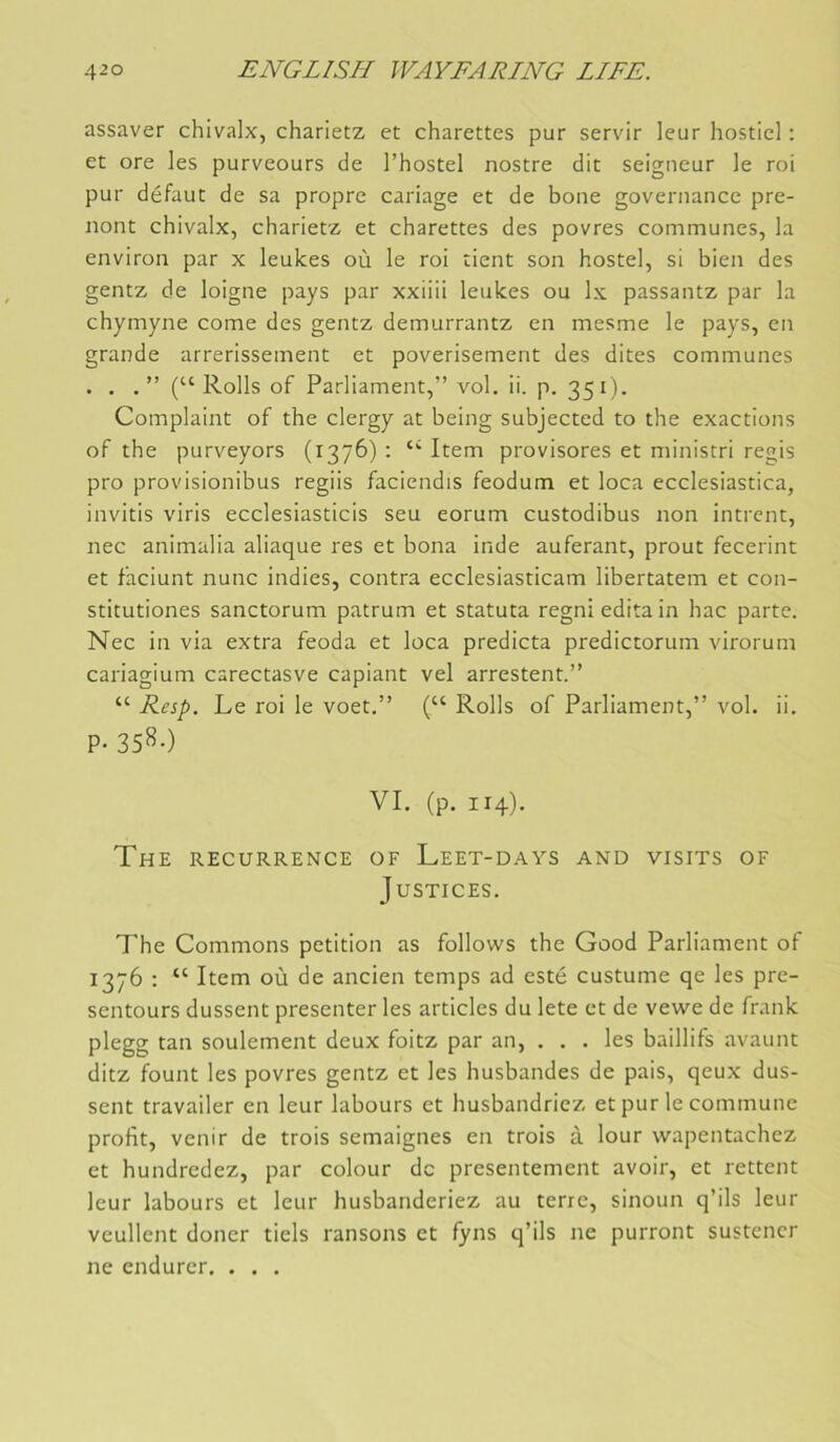 assaver chivalx, charietz et charettes pur servir leur hosticl : et ore les purveours de l’hostel nostre dit seigneur le roi pur défaut de sa propre cariage et de boue governance pre- iiont chivalx, charietz et charettes des povres communes, la environ par x leukes où le roi tient son hostel, si bien des gentz de loigne pays par xxiiii leukes ou Ix passantz par la chymyne corne des gentz demurrantz en mesme le pays, en grande arrerissement et poverisement des dites communes • . (“Rolls of Parliament,” vol. ii. p. 351). Complaint of the clergy at being subjected to the exactions of the purveyors (1376) : Item provisores et ministri regis pro provisionibus regiis faciendis feodum et loca ecclesiastica, invitis viris ecclesiasticis seu eorum custodibus non intrent, nec animalia aliaque res et bona inde auferant, prout fecerint et faciunt nunc indies, contra ecclesiasticam libertatem et con- stitutiones sanctorum patrum et statuta regni édita in hac parte. Nec in via extra feoda et loca predicta predictorum virorum cariagium carectasve capiant vel arrestent.” “ Resp. Le roi le voet.” (“ Rolls of Parliament,” vol. ii. P- 35^0 VI. (p. 114). The RECURRENCE OF Leet-days and visits of Justices. The Gommons pétition as follows the Good Parliament of 1376 ; “ Item où de ancien temps ad esté custume qe les pre- sentours dussent présenter les articles du lete et de vewe de frank plegg tan seulement deux foitz par an, ... les baillifs avaunt ditz fount les povres gentz et les husbandes de pais, qeux dus- sent travailer en leur labours et husbandricz et pur le commune profit, venir de trois semaignes en trois à lour wapentachez et hundredez, par colour de présentement avoir, et rettent leur labours et leur husbanderiez au terre, sinoun q’ils leur veullent douer tiels ransons et fyns q’ils ne purront sustencr ne endurer. . . .