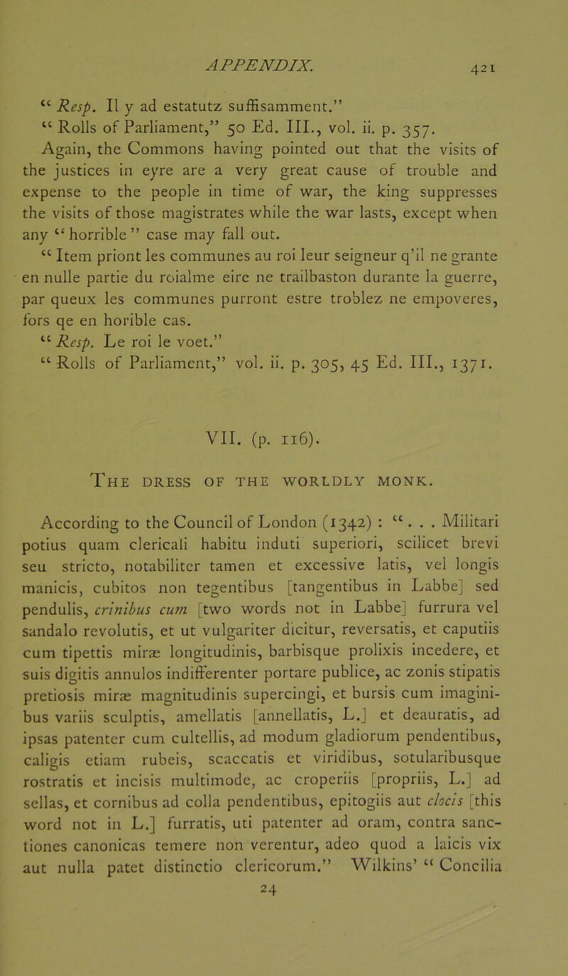 “ Resp. Il y ad estatutz suffisamment.” “ Rolls of Parliament,” 50 Ed. III., vol. ii. p. 357. Again, the Gommons having pointed out that the visits of the justices in eyre are a very great cause of trouble and expense to the people in time of war, the king suppresses the visits of those magistrates while the war lasts, except when any “ horrible ” case may fall out. “ Item priont les communes au roi leur seigneur q’il ne grante en nulle partie du roialme eire ne trailbaston durante la guerre, par queux les communes purront estre troblez ne empoveres, fors qe en horible cas. “ Resp. Le roi le voet.” “Rolls of Parliament,” vol. ii. p, 305, 45 Ed. III., 1371. VII. (p. 116). The dress of the worldly monk. According to the Council of London (1342) : “ . . . Militari potius quam clericali habitu induti superiori, scilicet brevi seu stricto, notabiliter tamen et excessive latis, vel longis manicis, cubitos non tegentibus [tangentibus in Labbe] sed pendulis, critiibus cum [two words not in Labbe] furrura vel sandalo revolutis, et ut vulgariter dicitur, reversatis, et caputiis cum tipettis miræ longitudinis, barbisque prolixis incedere, et suis digitis annulos indifterenter portare publiée, ac zonis stipatis pretiosis miræ magnitudinis supercingi, et bursis cum imagini- bus variis sculptis, amellatis [annellatis, L.J et deauratis, ad ipsas patenter cum cultellis, ad modum gladiorum pendentibus, caligis ctiam rubeis, scaccatis et viridibus, sotularibusque rostratis et incisis multimode, ac croperiis [propriis, L.] ad sellas, et cornibus ad colla pendentibus, epitogiis aut clocis [this Word not in L.] furratis, uti patenter ad oram, contra sanc- tiones canonicas temere non verentur, adeo quod a laicis vix aut nulla patet distinctio clcricorum.” Wilkins’ “ Concilia 24