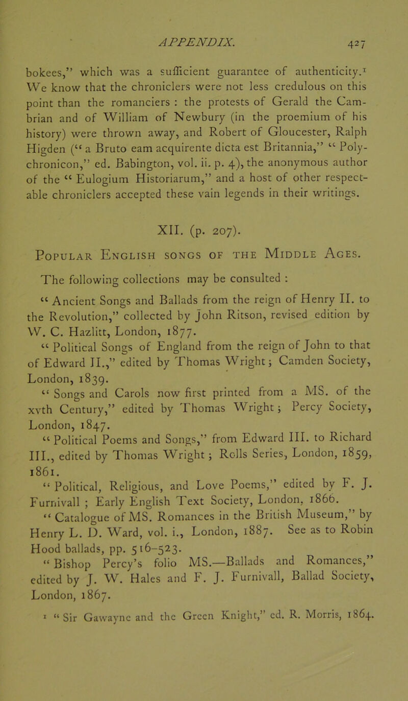 bolcees,” which was a sufficient guarantee of authenticity.^ We know that the chroniclers were not less credulous on this point than the romanciers : the protests of Gerald the Cam- hrian and of William of Newhury (in the proemium of his history) were thrown away, and Robert of Gloucester, Ralph Higden (“ a Bruto eam acquirente dicta est Britannia,” ‘‘ Poly- chronicon,” ed. Babington, vol. ii. p. 4), the anonymous author of the “ Eulogium Historiarum,” and a host of other respect- able chroniclers accepted these vain legends in their writings, XII. (p. 207). POPULAR EnGLISH SONGS OF THE MiDDLE AgES. The following collections may be consulted : “ Ancient Songs and Ballads from the reign of Henry II. to the Révolution,” collected by John Ritson, revised édition by W. C. Hazlitt, London, 1877. “ Political Songs of England from the reign of John to that of Edward IL,” edited by Thomas Wright; Camden Society, London, 1839. “ Songs and Carols now first printed from a MS. of the xvth Century,” edited by Thomas Wright ; Percy Society, London, 1847. “ Political Poems and Songs,” from Edward III. to Richard III., edited by Thomas Wright ; Rolls Sériés, London, 1859, 1861. “ Political, Religious, and Love Poems,” edited by F. J. Furnivall ; Early English Text Society, London, 1866. “ Catalogue of MS. Romances in the Briüsh Muséum,” by Henry L. D. W'ard, vol. i., London, 1887. See as to Robin Hood ballads, pp. 516-523. “ Bishop Percy’s folio MS.—Ballads and Romances,” edited by J. W. Haies and F. J. Furnivall, Ballad Society, London, 1867. ' “Sir Gawaync and the Green Knight,’ ed. R. Morris, 1864.