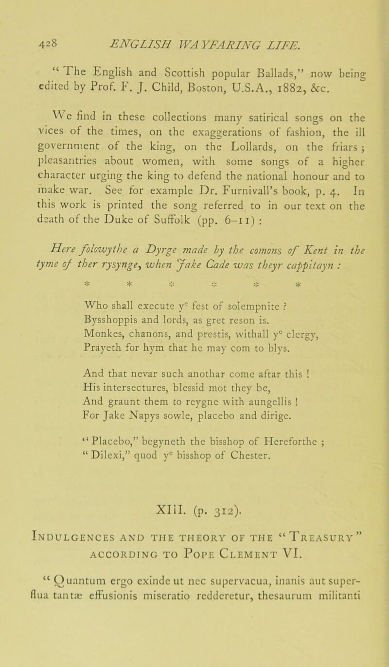 “ The English and Scottish popular Ballads,” now being editcd by Prof. F. J. Child, Boston, U.S.A., 1882, &c. We find in these collections many satirical songs on the vices of the times, on the exaggerations of fashion, the ill government of the king, on the Lollards, on the friars ; pleasantries about women, with some songs of a higher character urging the king to defend the national honour and to inake war, See for example Dr. Furnivall’s book, p. 4. In this Work is printed the song referred to in our text on the death of the Duke of SufFolk (pp. 6-11) : Here folowythe a Dyrge made hy the cornons of Kent in the tyme of ther rysynge., when fake Code was theyr cappitayn : * t. * * Who sliall exécuté y® fest of solempnite ? Bysshoppis and lords, as gret reson is. Monkes, chanons, and prestis, withall y® clergy, Prayeth for hym that he may com to blys. And that nevar such anothar corne aftar this ! His intersectures, blessid mot they be. And graunt them to reygne with aungellis ! For Jake Napys sowle, placebo and dirige. “ Placebo,” begyneth the bisshop of Hereforthe ; “ Dilexi,” quod y® bisshop of Chester. Xlil. (p. 312). Indulgences and the theory of the “Treasury” ACCORDING TO PoPE ClEMENT VI. “ Quantum ergo exinde ut nec supervacua, inanis aut super- flua tantæ efFusionis miseratio rcdderctur, thesaurum militanti
