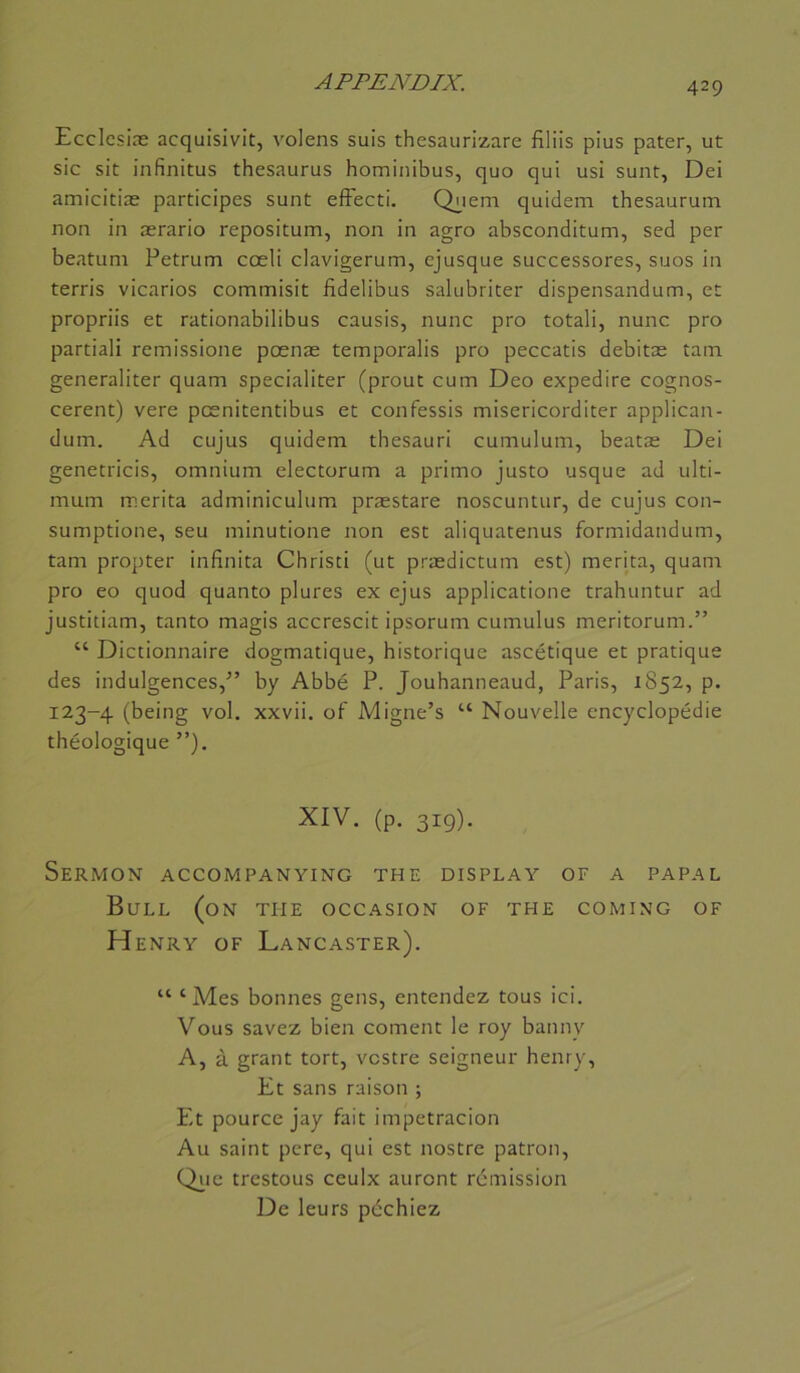 Ecclcsiæ acquisivit, volens suis thesaurizare filiis plus pater, ut sic sit infinitus thésaurus hominibus, quo qui usi sunt, Dei amicitiæ participes sunt efFecti. Q^iem quidem thesaurum non in ærario repositum, non in agro absconditum, sed per beatuni Petrum cœli clavigerum, ejusque successores, suos in terris vicarios commisit fidelibus salubriter dispensandum, et propriis et rationabilibus causis, nunc pro totali, nunc pro partiali remissione posnæ temporalis pro peccatis debitæ tam generaliter quam specialiter (prout cum Deo expedire cognos- cerent) vere pcenitentibus et confessis misericorditer applican- dum. Ad cujus quidem thesauri cumulum, beatæ Dei genetricis, omnium electorum a primo justo usque ad ulti- mum mérita adminiculum præstare noscuntur, de cujus con- sumptione, seu minutione non est aliquatenus formidandum, tam propter infinita Chrisci (ut prædictum est) mérita, quam pro eo quod quanto plures ex ejus applicatione trahuntur ad justitiam, tanto magis accrescit ipsorum cumulus meritorum.” “ Dictionnaire dogmatique, historique ascétique et pratique des indulgences,” by Abbé P. Jouhanneaud, Paris, 1852, p. 123-4 (being vol. xxvii. of Migne’s “ Nouvelle encyclopédie théologique ”). XIV. (p. 319). Sermon accompanying the display of a papal Bull (on tue occasion of the coming of Henry of Lancaster). “ ‘ Mes bonnes gens, entendez tous ici. Vous savez bien cornent le roy banny A, à grant tort, vcstre seigneur henry, Et sans raison ; Et pource jay fait impetracion Au saint pere, qui est nostre patron, trestous ceulx auront rémission De leurs péchiez