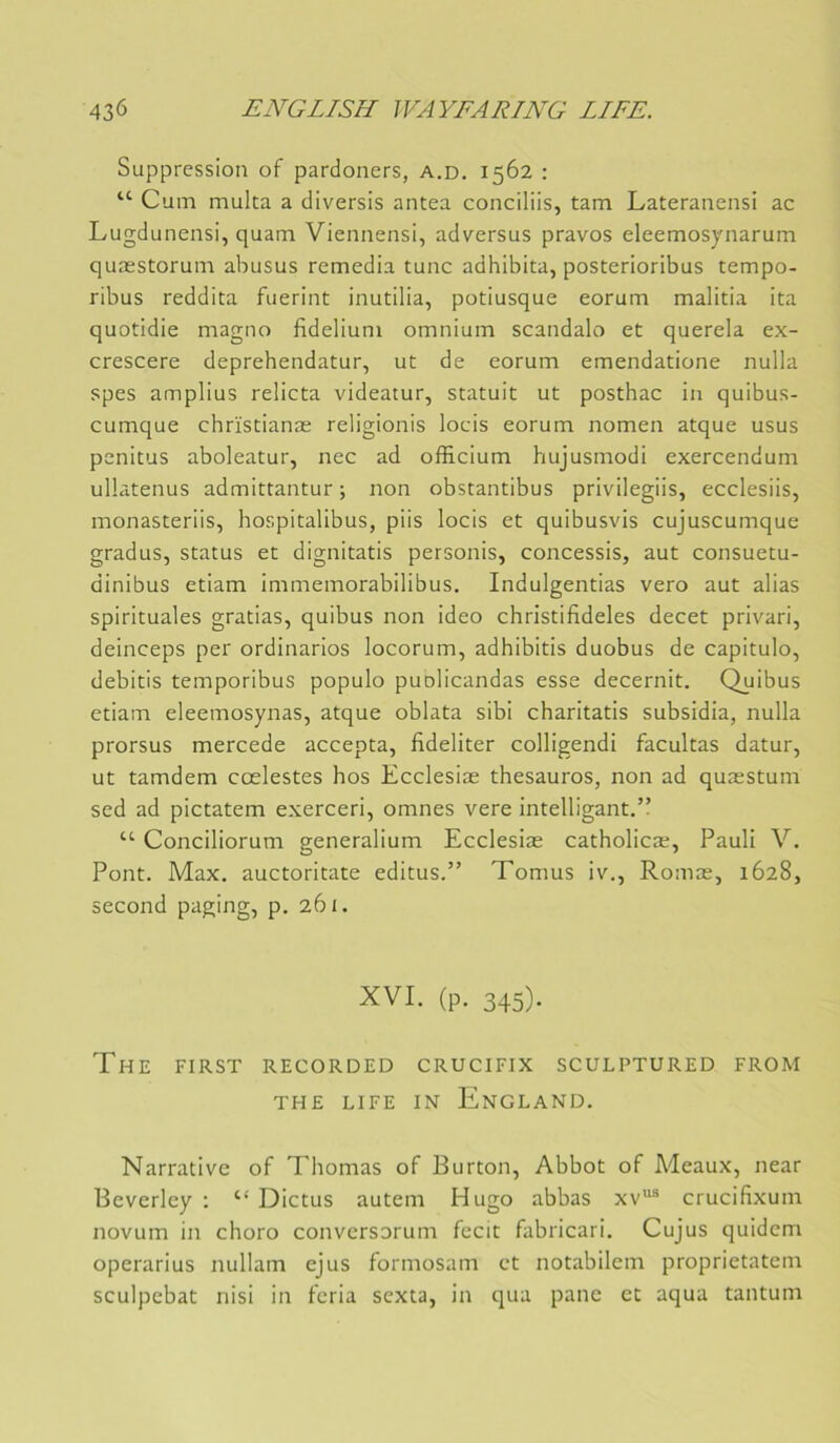 Suppression of pardoners, a,d. 1562 ; “ Cum multa a diversis antea conciliis, tam Lateranensi ac Lugdunensi, quam Viennensi, adversus pravos eleemosynarum quæstorum abusus remedia tune adhibita, posterioribus tempo- ribus reddita fuerint inutilia, potiusque eorum malitia ita quotidie magno fideliuni omnium scandalo et querela ex- crescere deprehendatur, ut de eorum emendatione nulla spes amplius relicta videatur, statuit ut posthac in quibus- cumque chrïstianæ religionis loeis eorum nomen atque usus penitus aboleatur, nec ad officium hujusmodi exercendum ullatenus admittantur ; non obstantibus privilegiis, ecclesiis, monasteriis, hospitalibus, piis locis et quibusvis cujuscumque gradus, status et dignitatis personis, concessis, aut consuetu- dinibus etiam immemorabilibus. Indulgentias vero aut alias spirituales gratias, quibus non ideo christifideles decet privari, deinceps per ordinarios locorum, adhibitis duobus de capitulo, debitis temporibus populo puolicandas esse decernit. Quibus etiam eleemosynas, atque oblata sibi charitatis subsidia, nulla prorsus mercede accepta, fideliter colligendi facultas datur, ut tamdem cœlestes hos Ecclesiæ thesauros, non ad quæstum sed ad pictatem exercer!, omnes vere intelligant.” “ Conciliorum generalium Ecclesiæ catholicæ, Pauli V, Pont. Max. auctoritate editus.” Tomus iv., Romæ, 1628, second paging, p. 261. XVI. (p. 345). The FIRST RECORDED CRUCIFIX SCULPTURED FROM THE LIFE IN EnGLAND. Narrative of Thomas of Burton, Abbot of Meaux, near Beverley ; “ Dictus autem Hugo abbas xv® crucifixum novum in choro conversorum fecit fabricari. Cujus quidem operarius nullam ejus formosam et notabilem proprietatem sculpebat nisi in feria sexta, in qua pane et aqua tantum