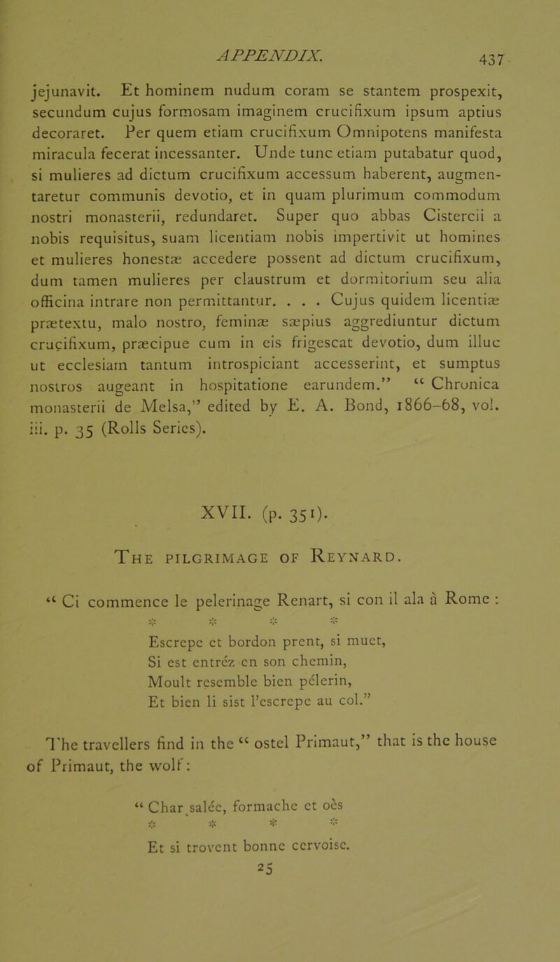 jejunavit. Et hominem nudum coram se stantem prospexit, secundum cujus formosam imaginera crucifixum ipsum aptius decoraret. Per quem etiam crucifixum Omnipotens manifesta miracula fecerat incessanter. Unde tune etiam putabatur quod, si mulieres ad dictum crucifixum accessum haberent, augmen- taretur communis devotio, et in quam plurimum commodum nostri monasterii, redundaret. Super quo abbas Cistercii a nobis requisitus, suam licentiam nobis impertivit ut homines et mulieres honestæ accedere possent ad dictum crucifixum, dum tamen mulieres per claustrum et dormitorium seu alia officina intrare non permittantur. . . . Cujus quidem licentiæ prætextu, malo nostro, feminæ sæpius aggrediuntur dictum crucifixum, præcipue cum in eis frigescat devotio, dum illuc ut ecclesiam tantum introspiciant accesserint, et sumptus nostros augeant in hospitatione earundem.” “ Chrunica monasterii de Melsa,” edited by E. A. Bond, 1866—68, vol. iii. p, 35 (Rolls Séries). XVII. (p. 351). The pilgrimage of Reynard. “ Ci commence le pèlerinage Renart, si con il ala à Rome ; Escrepe et bordon prent, si muet, Si est entrez en son chemin, Moult rçsemble bien pèlerin, Et bien li sist l’cscrepe au col.” T he travellers find in the “ ostel Primant,” that is the bouse of Primaut, the woU : “ Char salée, formache et oôs ü: ' if * Et si trovent bonne cervoise. 25