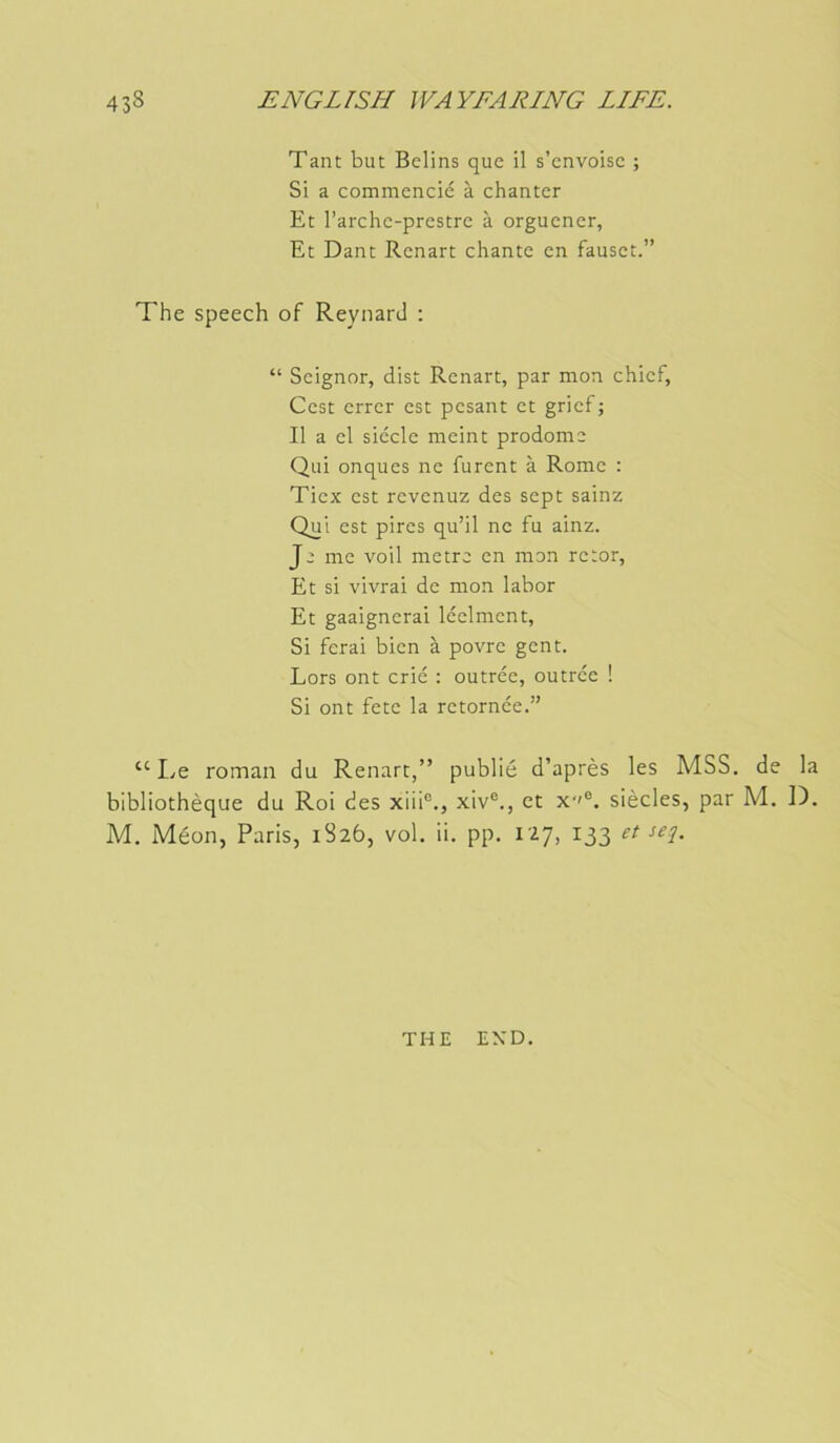 Tant but Bclins que il s’cnvoisc ; Si a commencic à chanter Et l’arche-prestre à orguener, Et Dant Renart chante en fauset.” The speech of Reynard ; “ Seignor, dist Renart, par mon chief, Cest errer est pesant et grief ; Il a el siècle meint prodome Qui onques ne furent à Rome : Tiex est revenuz des sept sainz Qui est pires qu’il ne fu ainz. Je me voil mètre en mon retor, Et si vivrai de mon labor Et gaaignerai léelment, Si ferai bien à povre gent. Lors ont crié : outrée, outrée ! Si ont fete la retornée.” “ I^e roman du Renart,” publié d’après les MSS. de la bibliothèque du Roi des xiii°., xiv®., et x''®. siècles, par M. D. M. Méon, Paris, 1826, vol, ii. pp. 127, 133 et sej. THE END.