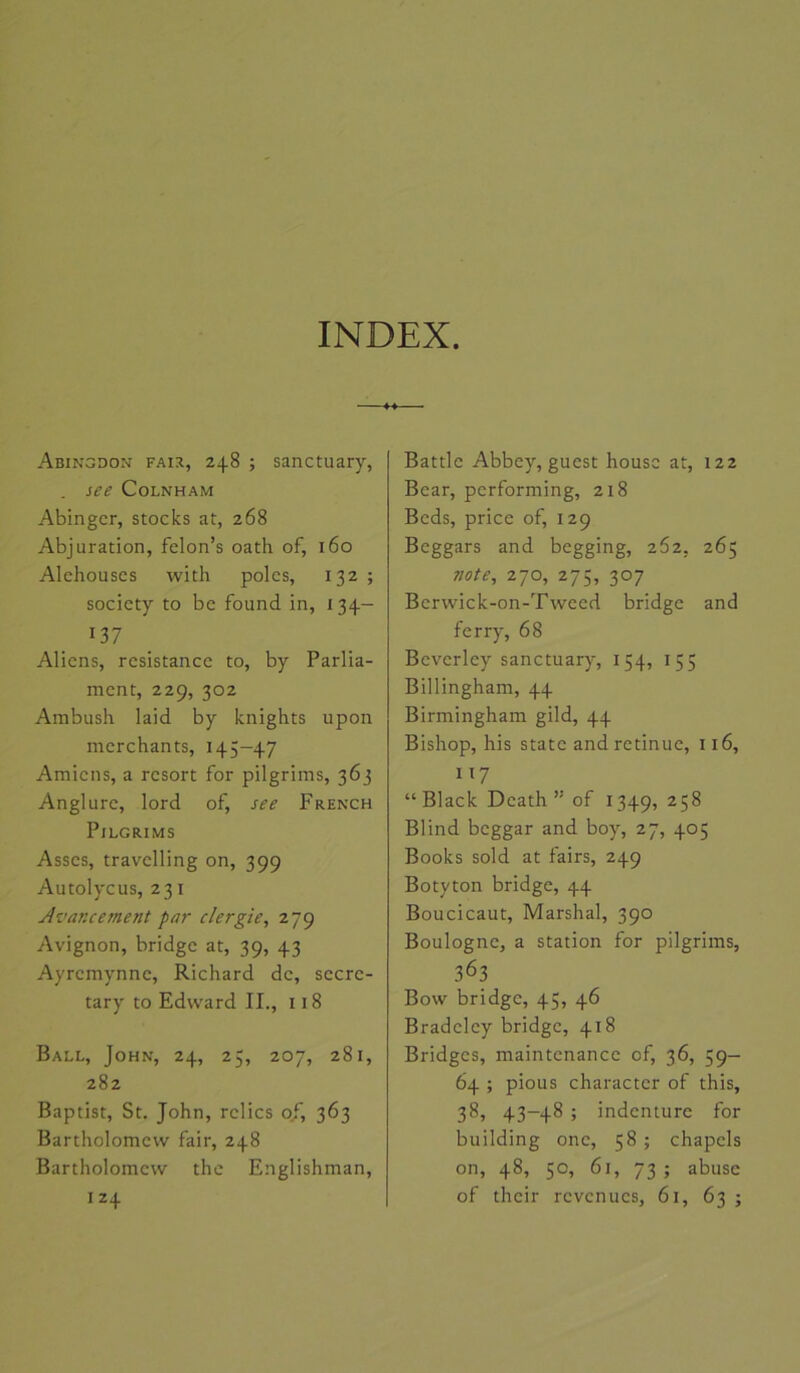 Abingdon FAi:i, 248 ; sanctuary, See COLNHAM Abingcr, stocks at, 268 Abjuration, felon’s oath of, 160 Alehouses with pôles, 132 ; society to be found in, 134- 137 Aliens, résistance to, by Parlia- ment, 229, 302 Ambush laid by knights upon merchants, 145-47 Amiens, a resort for pilgrims, 363 Anglure, lord of, see French Pilgrims Asses, travelling on, 399 Autolycus, 231 Avancement par clergie^ 279 Avignon, bridge at, 39, 43 Ayremynne, Richard de, secrc- tary to Edward II., 118 Ball, John, 24, 25, 207, 281, 282 Baptist, St. John, relies of, 363 Bartholomew fair, 248 Bartholomcw the Englishman, 124 Battle Abbey, guest houso at, 122 Bear, performing, 218 Beds, price of, 129 Beggars and begging, 262, 265 note, 270, 275, 307 Berwick-on-Tweed bridge and ferry, 68 Beverley sanctuary, 154, 155 Billingham, 44 Birmingham gild, 44 Bishop, his State and retinuc, 116, 117 “Black Dcath ” of 1349, ^5^ Blind beggar and boy, 27, 405 Books sold at fairs, 249 Botyton bridge, 44 Boucicaut, Marshal, 390 Boulogne, a station for pilgrims, 363 Bow bridge, 45, 46 Bradeley bridge, 418 Bridges, maintenance of, 36, 59- 64 ; pious character of this, 38, 43-48 ; indenturc for building one, 58 ; chapcls on, 48, 50, 61, 73 ; abuse of their revenues, 61, 63 ;