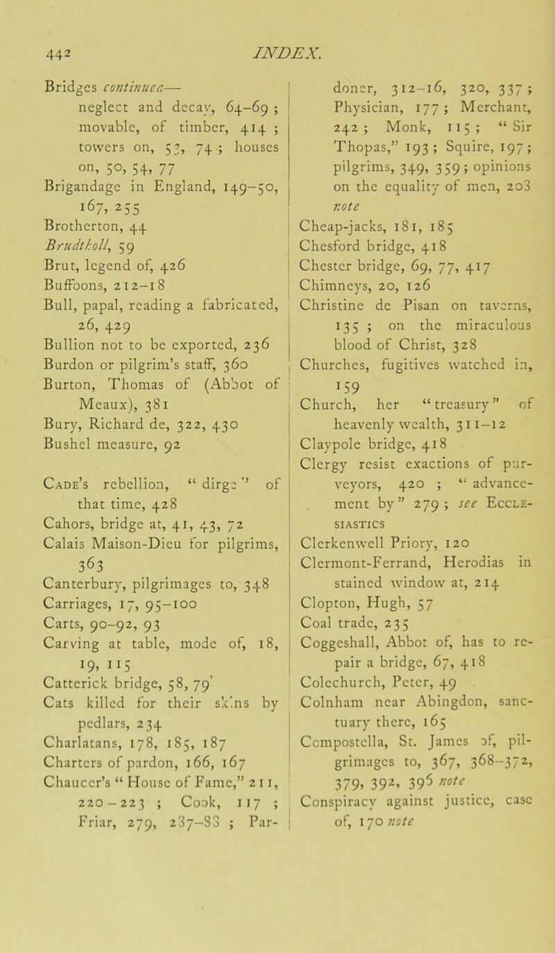 Bridges continuea— neglcct and dccay, 64-69 ; movablc, of timber, 414 ; towers on, 53, 74 ; bouses on, 50, 54, 77 Brigandage in England, 149-50, 167, 255 Brotherton, 44 Bfudtholl., 59 Brut, Icgend of, 426 BufFoons, 212-18 Bull, papal, reading a fabricated, 26, 429 Bullion not to be exported, 236 Burdon or pilgrim’s staff, 360 Burton, Thomas of (Abbot of Meaux), 381 Bury, Richard de, 322, 430 Bushcl measure, 92 Cade’s rébellion, “ dirge ’’ of that time, 428 Cahors, bridge at, 41, 43, 72 Calais Maison-Dieu for pilgrims, 363 Canterbury, pilgriraages to, 348 Carriages, 17, 95-100 Carts, 90-92, 93 Carv'ing at table, mode of, 18, 19,115 Catterick bridge, 58, 79’ Cats killed for their skins by pedlars, 234 Charlatans, 178, 185, 187 Charters of pardon, 166, 167 Chaucer’s “ House of Famé,” 2 11, 220 - 223 ; Cook, I 17 ; Friar, 279, 287-83 ; Par- doner, 312-16, 320, 337; Physician, 177; Merchant, 242 ; Monk, 115 ; “Sir Thopas,” 193; Squire, 197; pilgrims, 349, 359; opinions on the equality of men, 208 note Cheap-jacks, 181, 185 Chesford bridge, 418 Chester bridge, 69, 77, 417 Chimneys, 20, 126 Christine de Pisan on taverns, 135 ; on the miraculoas blood of Christ, 328 Churches, fugitives watched in, 159 Church, her “treasury of heavenly wealth, 311-12 Claypolc bridge, 418 Clergy resist exactions of pur- veyors, 420 ; “ advancc- ment by” 279; see Eccle- SIASTICS Clcrkenwcll Priory, 120 Clermont-Ferrand, Herodias in stained window at, 214 Clopton, Hugh, 57 Coal trade, 235 Coggeshall, Abbot of, bas to re- pair a bridge, 67, 418 Colechurch, Peter, 49 Colnham near Abingdon, sanc- tuary there, 165 Ccmpostclla, St. James of, pil- grimages to, 367, 368-372, 379. 39^> 395 note Conspiracy against justice, case of, 170 note
