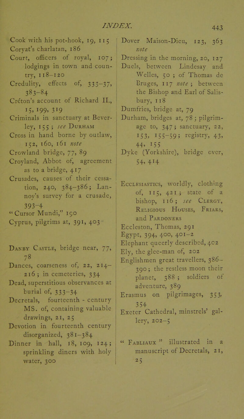 Cook U'ith his pot-hook, 19, 115 | Coryat’s charlatan, 186 | Court, officcrs of royal, 107; lodgings in town and coun- try, 118-120 Crcdulity, cfFects of, 333-37, 383-84 Crcton’s account of Richard II., 15. 199. 319 Criminals in sanctuary at Bcvcr- Icy, 155 ; see Durham Cross in hand borne by outlaw, 152, T 60, 161 note Crowland bridge, 77, 89 Croyland, Abbot of, agreement as to a bridge, 417 Crusades, causes of their cessa- tion, 240, 384-386; Lan- , noy’s survey for a crusade, j 393-+ I “ Cursor Mundi,” 190 Cyprus, pilgrims at, 391, 403 I i Danby Castle, bridge near, 77, 78 I Dances, coarseness of, 22, 214- | 216; in cemeteries, 334 j Dcad, superstitions observances at ! bu rial of, 333-34 j Décrétais, fourteenth - century j MS. of, containing valuable t drawings, 21, 25 Dévotion in fourteenth century disorganized, 381-384 Dinncr in hall, 18, 109, 124; sprinkling diners with holy water, 300 443 Dover Maison-Dieu, 123, 363 note Dressing in the morning, 20, 127 Duels, between Lindesay and Welles, 50 ; of Thomas de Bruges, 117 note-, between the Bishop and Earl of Salis- bury, 118 Dumfries, bridge at, 79 Durham, bridges at, 78 ; pilgrim- age to, 347 ; sanctuary, 22, IS3> 155-59; i-cgistry, 43, 4L 155 Dyke (Yorkshirc), bridge ever, 54. 414 Ecclesi.astics, worldly, clothing of, 115, 421 ; State of a bishop, 116; see Clergy, Religious Hüuses, Friars, and Pardoners Eccleston, Thomas, 291 Egypt, 39+’ 40°’ 401-2 Eléphant queerly described, 402 Ely, the glee-man of, 202 Englishmcn great travellers, 386- 390 ; the restless moon their planet, 388 ; soldiers of adventure, 389 Erasmus on pilgrimages, 353, 35+ Exeter Cathédral, minstrels’ gal- Icry, 202-5 “ Fabliaux ” illustrated in a manuscript of Décrétais, 21, 25