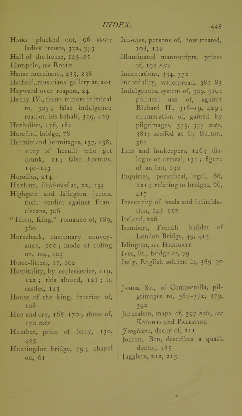 Hairs phickcd out, 96 vote; ladies’ tresses, 372, 373 Hall of the house, 123-25 Hampole, lee Rolle Hanse merchants, 235, 238 Hatfieldj.musicians’ gallery at, 201 Hayward over reapers, 24 Henry IV., friars niinors inimical to, 305 ; f'alse indulgence read on his behalf, 319, 429 Herbalists, 178, 181 Hereford bridge, 78 Hermits and hermitages, 137, 138; ■ story of hermit who got drunk, 21 ; falsc hermits, ' 140-143 Herodias, 214 Hexham, Frid-stool z\., 22, 154 Highgate and Islington jurors, their verdict against Fran- ciscans, 306 Horn, King,” romance of, 189, 360 Horseback, customary convey- ance, 100 ; mode of riding on, 104, 105 Horse-litters, 17, 102 Hospitality, by ecclesiastics, 119, 122 ; this abused, 121 ; in castles, 123 House of the king, interior of, 108 Hue andery, 168-170; abuse of, 170 vote Humber, pricc of ferry, 130, 423 Huntingdon bridge, 79 ; chapel on, 61 445 Ill-life, persons of, how treated, 108, 112 Illuminated manuscripts, prices of, 192 vote Incantations, 334, 372 Incredulity, widespread, 381-83 Indulgences, System of, 309, 310; political use of, against Richard II., 316-19, 429; énumération of, gained by pilgrimages, 375, 377 vote, 381; scofFed at by Burton, 381 Inns and innkeepers, 126; dia- logue on arrivai, 13I ; figure of an inn, 130 Inquiries, pcriodical, legal, 66, 121 ; relating to bridges, 66, 417 Insecurity of roads and intimida- tion, I45-150 Ireland, 226 Isembert, French builder ot London Bridge, 49, 413 Islington, see Highgate Ives, St., bridge at, 79 Italy, English soldiers in, 389-90 James, St., of Compostella, pil- grimages to, 367-372, 379, 392 Jérusalem, maps of, 397 note, see Kntghts and Palestine Jongleurs, decay of, 211 Jonson, Ben, describes a quack doctor, 185 1 Jugglers, 212, 213